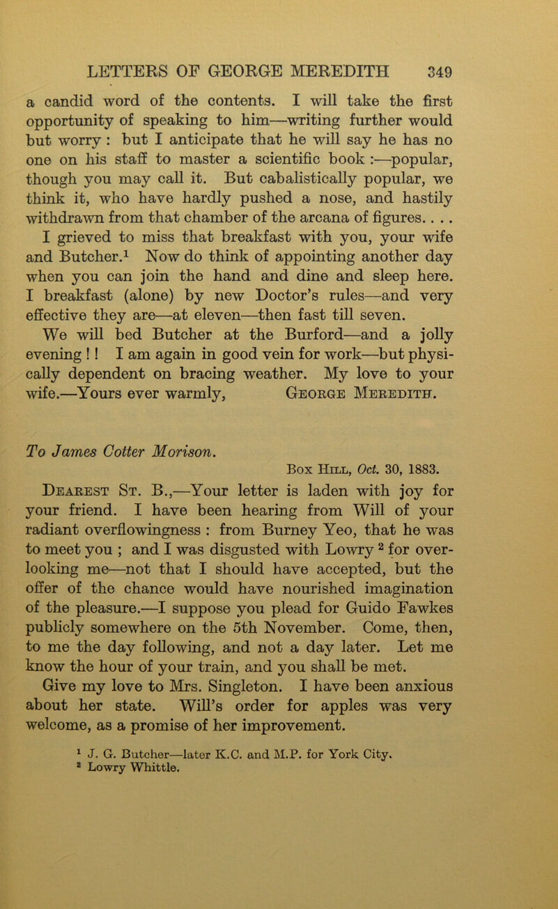 a candid word of the contents. I will take the first opportunity of speaking to him—writing further would but worry : but I anticipate that he will say he has no one on his staff to master a scientific book :—^popular, though you may call it. But cabalistically popular, we think it, who have hardly pushed a nose, and hastily withdrawn from that chamber of the arcana of figures.. .. I grieved to miss that breakfast with you, your wife and Butcher.^ Now do think of appointing another day when you can join the hand and dine and sleep here. I breakfast (alone) by new Doctor’s rules—and very effective they are—at eleven—then fast till seven. We will bed Butcher at the Burford—and a jolly evening !! I am again in good vein for work—^but physi- cally dependent on bracing weather. My love to your wife.—Yours ever warmly, George Meredith. To James Cotter Morison. Box Hill, Oct. 30, 1883. Dearest St. B.,—Your letter is laden with joy for your friend. I have been hearing from Will of your radiant overflowingness : from Burney Yeo, that he was to meet you ; and I was disgusted with Lowry ^ for over- looking me—not that I should have accepted, but the offer of the chance would have nourished imagination of the pleasure.—I suppose you plead for Guido Fawkes publicly somewhere on the 5th November. Come, then, to me the day following, and not a day later. Let me know the hour of your train, and you shall be met. Give my love to Mrs. Singleton. I have been anxious about her state. Will’s order for apples was very welcome, as a promise of her improvement. ^ J. G. Butcher—later K.C. and M.P. for York City. * Lowry Whittle.