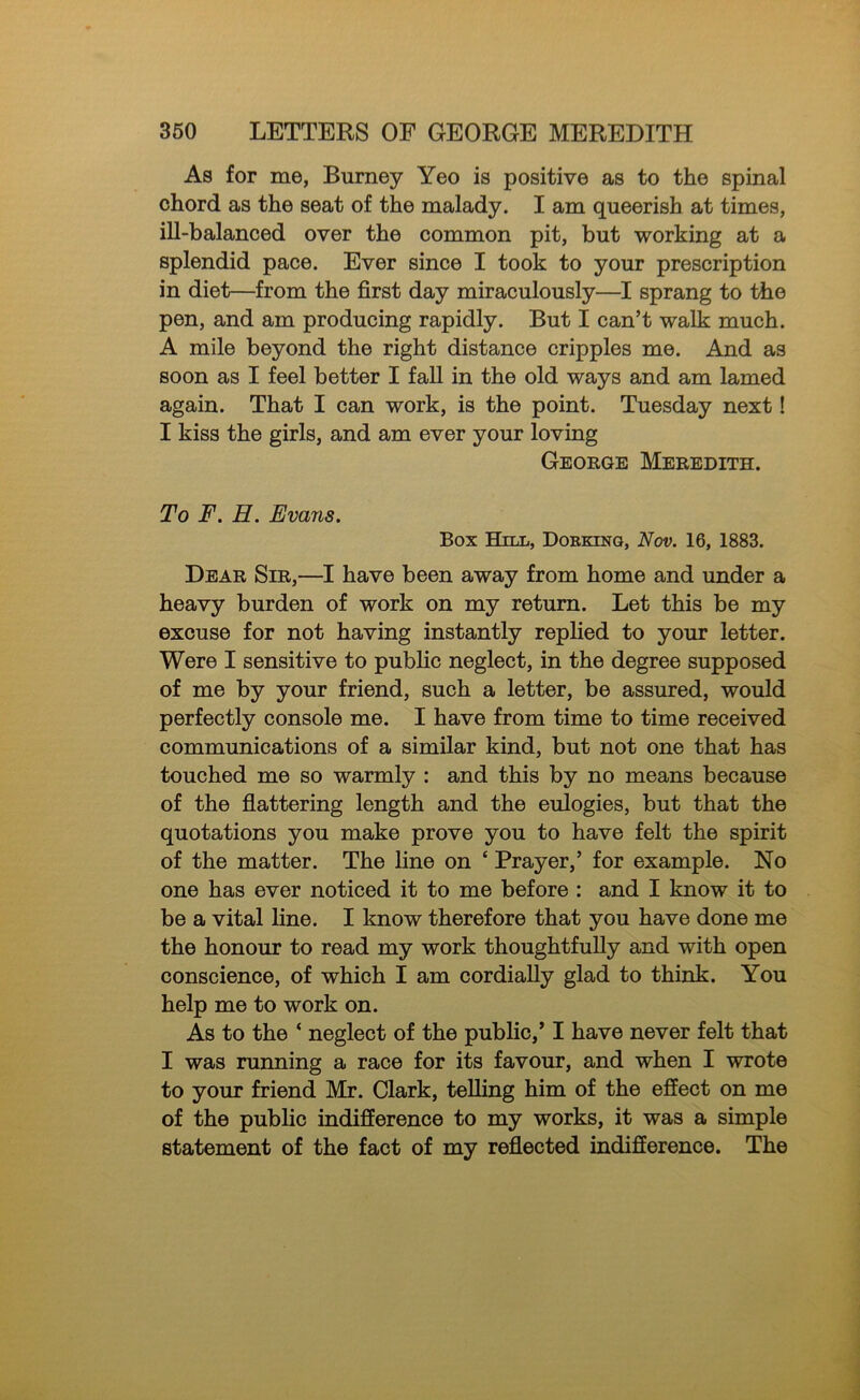 As for me, Burney Yeo is positive as to the spinal chord as the seat of the malady. I am queerish at times, ill-balanced over the common pit, but working at a splendid pace. Ever since I took to your prescription in diet—from the first day miraculously—I sprang to the pen, and am producing rapidly. But I can’t walk much. A mile beyond the right distance cripples me. And as soon as I feel better I faU in the old ways and am lamed again. That I can work, is the point. Tuesday next! I kiss the girls, and am ever your loving George Meredith. To F. H. Evans. Box Hill, Doekinq, Nov. 16, 1883. Dear Sir,—I have been away from home and under a heavy burden of work on my return. Let this be my excuse for not having instantly replied to your letter. Were I sensitive to public neglect, in the degree supposed of me by your friend, such a letter, be assured, would perfectly console me. I have from time to time received communications of a similar kind, but not one that has touched me so warmly : and this by no means because of the flattering length and the eulogies, but that the quotations you make prove you to have felt the spirit of the matter. The line on ‘ Prayer,’ for example. No one has ever noticed it to me before : and I know it to be a vital line. I know therefore that you have done me the honour to read my work thoughtfully and with open conscience, of which I am cordially glad to think. You help me to work on. As to the ‘ neglect of the public,* I have never felt that I was running a race for its favour, and when I wrote to your friend Mr. Clark, telling him of the effect on me of the public indifference to my works, it was a simple statement of the fact of my reflected indifference. The