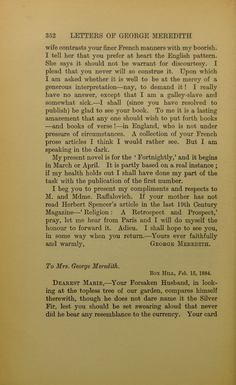 wife contrasts your finer French manners with my boorish. I tell her that you prefer at heart the English pattern. She says it should not be warrant for discourtesy. I plead that you never will so construe it. Upon which I am asked whether it is well to be at the mercy of a generous interpretation—nay, to demand it! I really have no answer, except that I am a galley-slave and somewhat sick.—I shall (since you have resolved to publish) be glad to see your book. To me it is a lasting amazement that any one should wish to put forth books —and books of verse !—in England, who is not under pressure of circumstances. A collection of your French prose articles I think I would rather see. But I am speaking in the dark. My present novel is for the ‘ Fortnightly,’ and it begins in March or April. It is partly based on a real instance ; if my health holds out I shall have done my part of the task with the publication of the first number. I beg you to present my compliments and respects to M. and Mdme. Raffalovich. If your mother has not read Herbert Spencer’s article in the last 19th Century Magazine—‘ Religion : A Retrospect and Prospect,’ pray, let me hear from Paris and I will do myself the honour to forward it. Adieu. I shall hope to see you, in some way when you return.—Yours ever faithfully and warmly, George Meredith. To Mrs. George Meredith. Box Hill, Feb. 15, 1884. Dearest Marie,—^Your Forsaken Husband, in look- ing at the topless tree of our garden, compares himself therewith, though he does not dare name it the Silver Fir, lest you should be set swearing aloud that never did he bear any resemblance to the currency. Your card