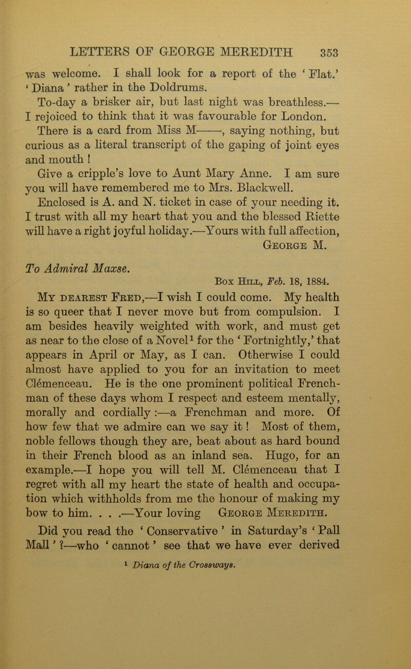 was welcome. I shall look for a report of the ‘ Flat.’ ‘ Diana ’ rather in the Doldrums. To-day a brisker air, but last night was breathless.— I rejoiced to think that it was favourable for London. There is a card from Miss M , saying nothing, but curious as a literal transcript of the gaping of joint eyes and mouth ! Give a cripple’s love to Aunt Mary Anne. I am sure you will have remembered me to IMrs. Blackwell. Enclosed is A. and N. ticket in case of your needing it. I trust with all my heart that you and the blessed Riette wiU have a right joyful holiday.—Yours with full affection, George M. To Admiral Maxse. Box Hill, Feh. 18, 1884. My dearest Fred,—I wish I could come. My health is so queer that I never move but from compulsion. I am besides heavily weighted with work, and must get as near to the close of a NoveD for the ‘ Fortnightly,’ that appears in April or May, as I can. Otherwise I could almost have applied to you for an invitation to meet Clemenceau. He is the one prominent political French- man of these days whom I respect and esteem mentally, morally and cordially :—a Frenchman and more. Of how few that we admire can we say it! Most of them, noble fellows though they are, beat about as hard bound in their French blood as an inland sea. Hugo, for an example.—I hope you will tell M. Clemenceau that I regret with all my heart the state of health and occupa- tion which withholds from me the honour of making my bow to him. . . .—^Your loving George Meredith. Did you read the ‘ Conservative ’ in Saturday’s ‘ Pall MaU ’ ?—^who ‘ cannot ’ see that we have ever derived ^ Diana of the Croaawaya.