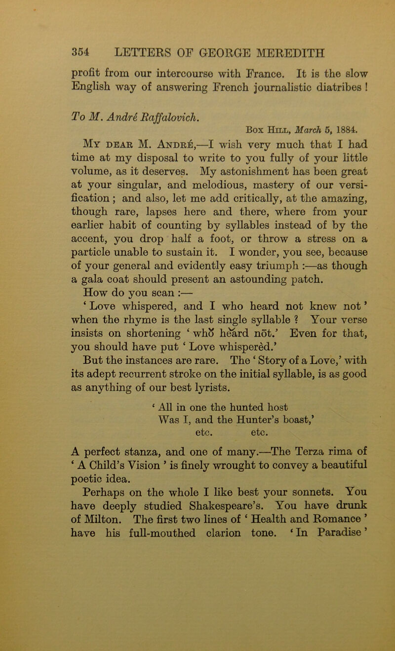 profit from our intercourse with France. It is the slow English way of answering French journalistic diatribes ! To M. Andre Raffalovich. Box Hill, March 6, 1884. My dear M. Andre,—I wish very much that I had time at my disposal to write to you fully of your little volume, as it deserves. My astonishment has been great at your singular, and melodious, mastery of our versi- fication ; and also, let me add critically, at the amazing, though rare, lapses here and there, where from your earlier habit of counting by syllables instead of by the accent, you drop half a foot, or throw a stress on a particle unable to sustain it. I wonder, you see, because of your general and evidently easy triumph :—as though a gala coat should present an astounding patch. How do you scan :— ‘ Love whispered, and I who heard not knew not ’ when the rhyme is the last single syllable ? Your verse insists on shortening ‘ who h^rd not/ Even for that, you should have put ‘ Love whispered.’ But the instances are rare. The ‘ Story of a Love,’ with its adept recurrent stroke on the initial syllable, is as good as anything of our best lyrists. ‘ All in one the hunted host Was I, and the Hunter’s boast,’ etc. etc. A perfect stanza, and one of many.—The Terza rima of ‘ A Child’s Vision ’ is finely wrought to convey a beautiful poetic idea. Perhaps on the whole I like best your sonnets. You have deeply studied Shakespeare’s. You have drunk of Milton. The first two lines of ‘ Health and Romance ’ have his full-mouthed clarion tone. ‘ In Paradise ’