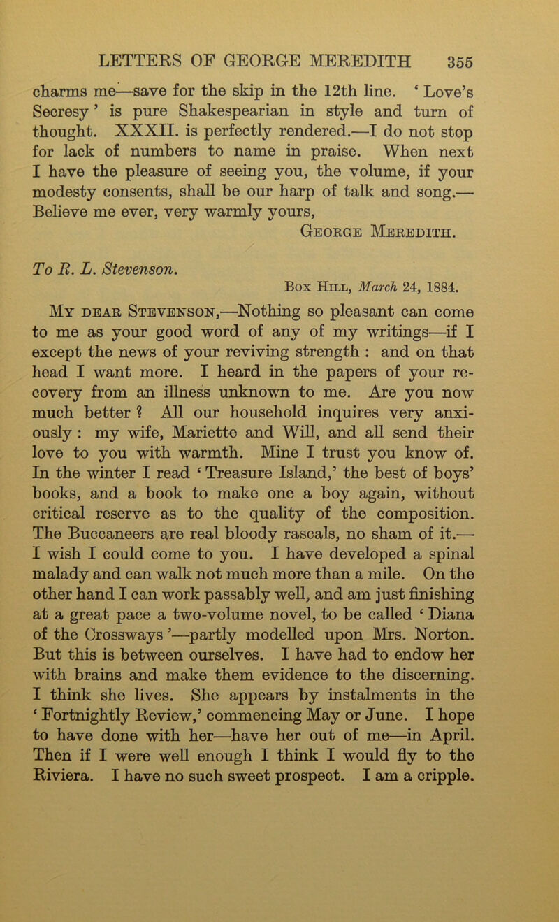 charms me—save for the skip in the 12th line. ‘ Love’s Secresy ’ is pure Shakespearian in style and turn of thought. XXXII. is perfectly rendered.—I do not stop for lack of numbers to name in praise. When next I have the pleasure of seeing you, the volume, if your modesty consents, shall be our harp of talk and song.— Believe me ever, very warmly yours, George Meredith. To R. L. Stevenson. Box Hill, March 24, 1884. My dear Stevenson,—^Nothing so pleasant can come to me as your good word of any of my writings—if I except the news of your reviving strength : and on that head I want more. I heard in the papers of your re- covery from an illness unknown to me. Are you now much better ? All our household inquires very anxi- ously : my wife, Mariette and Will, and all send their love to you with warmth. Mine I trust you know of. In the winter I read ‘ Treasure Island,’ the best of boys’ books, and a book to make one a boy again, without critical reserve as to the quality of the composition. The Buccaneers are real bloody rascals, no sham of it.— I wish I could come to you. I have developed a spinal malady and can walk not much more than a mile. On the other hand I can work passably well, and am just finishing at a great pace a two-volume novel, to be called ‘ Diana of the Crossways ’—^partly modelled upon Mrs. Norton. But this is between ourselves. I have had to endow her with brains and make them evidence to the discerning. I think she lives. She appears by instalments in the ‘ Fortnightly Review,’ commencing May or June. I hope to have done with her—have her out of me—in April. Then if I were well enough I think I would fiy to the Riviera. I have no such sweet prospect. I am a cripple.
