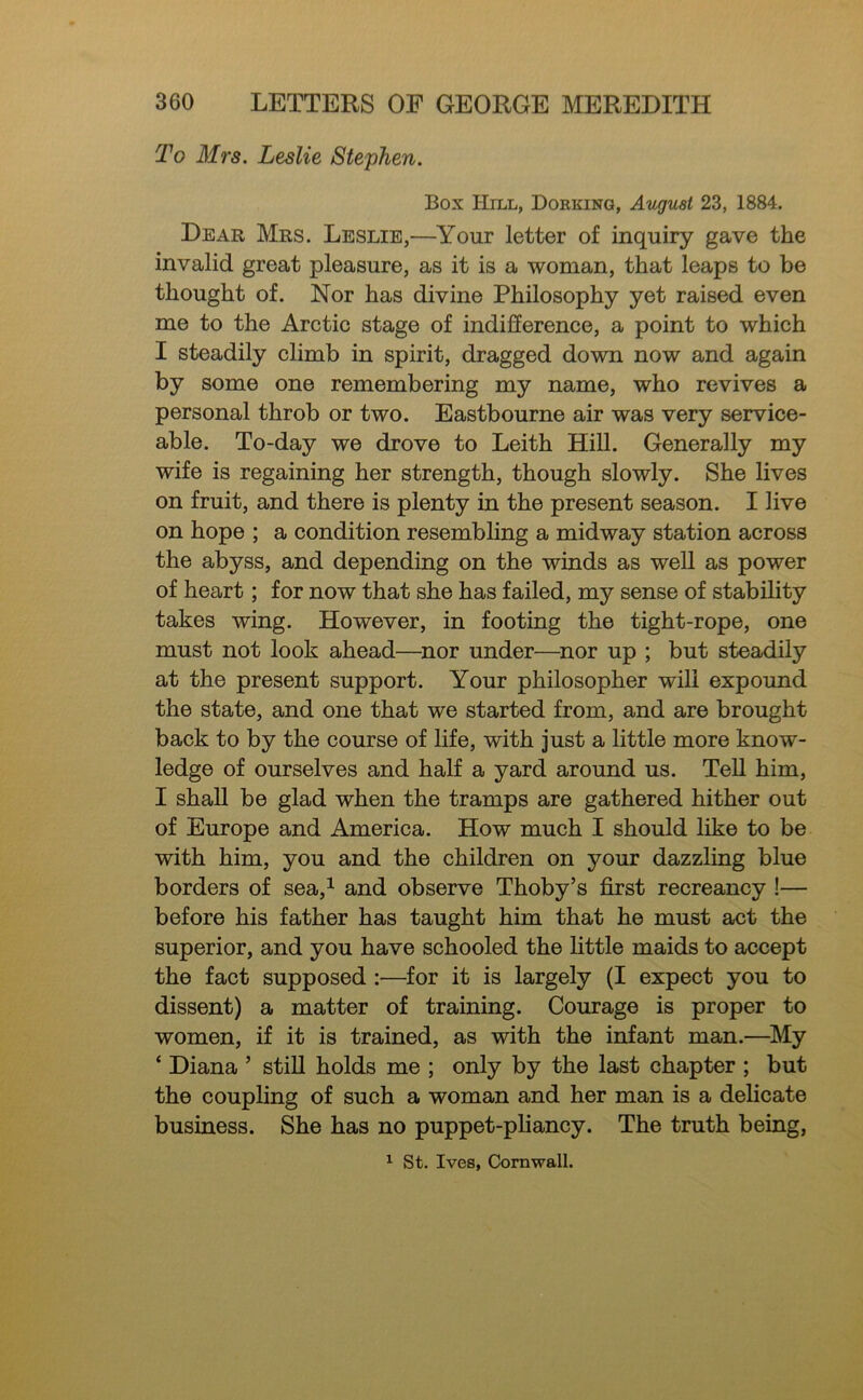To Mrs. Leslie Stephen. Box Hill, Dorking, August 23, 1884. Dear Mrs. Leslie,—^Your letter of inquiry gave the invalid great pleasure, as it is a woman, that leaps to be thought of. Nor has divine Philosophy yet raised even me to the Arctic stage of indifference, a point to which I steadily climb in spirit, dragged down now and again by some one remembering my name, who revives a personal throb or two. Eastbourne air was very service- able. To-day we drove to Leith Hill. Generally my wife is regaining her strength, though slowly. She lives on fruit, and there is plenty in the present season. I live on hope ; a condition resembling a midway station across the abyss, and depending on the winds as well as power of heart; for now that she has failed, my sense of stability takes wing. However, in footing the tight-rope, one must not look ahead—nor under—^nor up ; but steadily at the present support. Your philosopher will expound the state, and one that we started from, and are brought back to by the course of life, with just a little more know- ledge of ourselves and half a yard around us. TeU him, I shall be glad when the tramps are gathered hither out of Europe and America. How much I should like to be with him, you and the children on your dazzling blue borders of sea,^ and observe Thoby’s first recreancy !— before his father has taught him that he must act the superior, and you have schooled the little maids to accept the fact supposed :—for it is largely (I expect you to dissent) a matter of training. Courage is proper to women, if it is trained, as with the infant man.—^My ‘ Diana ’ still holds me ; only by the last chapter ; but the coupling of such a woman and her man is a delicate business. She has no puppet-pliancy. The truth being, ^ St. Ives, Cornwall.