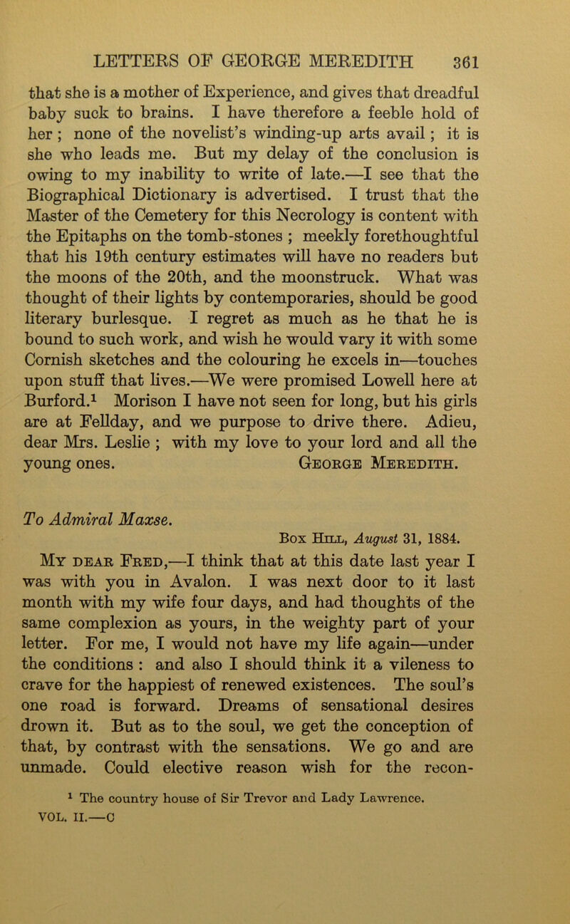 that she is a mother of Experience, and gives that dreadful baby suck to brains. I have therefore a feeble hold of her ; none of the novelist’s winding-up arts avail; it is she who leads me. But my delay of the conclusion is owing to my inability to write of late.—I see that the Biographical Dictionary is advertised. I trust that the Master of the Cemetery for this Necrology is content with the Epitaphs on the tomb-stones ; meekly forethoughtful that his 19th century estimates will have no readers but the moons of the 20th, and the moonstruck. What was thought of their lights by contemporaries, should be good literary burlesque. I regret as much as he that he is bound to such work, and wish he would vary it with some Cornish sketches and the colouring he excels in—^touches upon stuff that lives.—^We were promised Lowell here at Burford.^ Morison I have not seen for long, but his girls are at PeUday, and we purpose to drive there. Adieu, dear Mrs. Leslie ; with my love to your lord and all the young ones. George Meredith. To Admiral Maxse. Box Hill, August 31, 1884. My dear Fred,—I think that at this date last year I was with you in Avalon. I was next door to it last month with my wife four days, and had thoughts of the same complexion as yours, in the weighty part of your letter. For me, I would not have my life again—under the conditions : and also I should think it a vileness to crave for the happiest of renewed existences. The soul’s one road is forward. Dreams of sensational desires drown it. But as to the soul, we get the conception of that, by contrast with the sensations. We go and are unmade. Could elective reason wish for the recon- ^ The country house of Sir Trevor and Lady Lawrence. VOL. II.—C