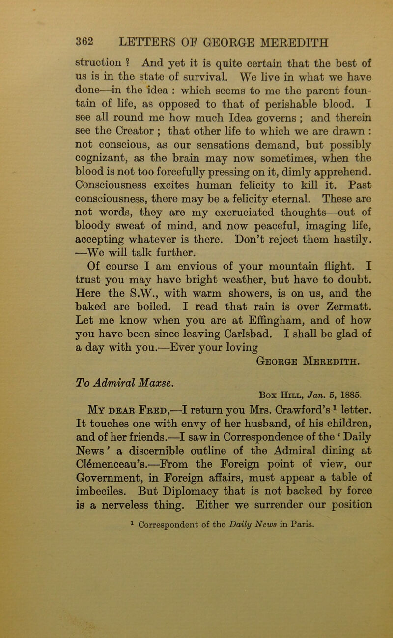 stniction ? And yet it is quite certain that the best of us is in the state of survival. We live in what we have done—in the idea : which seems to me the parent foun- tain of life, as opposed to that of perishable blood. I see all round me how much Idea governs ; and therein see the Creator ; that other life to which we are drawn : not conscious, as our sensations demand, but possibly cognizant, as the brain may now sometimes, when the blood is not too forcefully pressing on it, dimly apprehend. Consciousness excites human felicity to kill it. Past consciousness, there may be a felicity eternal. These are not words, they are my excruciated thoughts—out of bloody sweat of mind, and now peaceful, imaging life, accepting whatever is there. Don’t reject them hastily. —^We will talk further. Of course I am envious of your mountain flight. I trust you may have bright weather, but have to doubt. Here the S.W., with warm showers, is on us, and the baked are boiled. I read that rain is over Zermatt. Let me know when you are at Effingham, and of how you have been since leaving Carlsbad. I shall be glad of a day with you.—Ever your loving George Meredith. To Admiral Maxse. Box Hill, Jan. 5, 1886. My dear Fred,—I return you Mrs. Crawford’s ^ letter. It touches one with envy of her husband, of his children, and of her friends.—I saw in Correspondence of the ‘ Daily News ’ a discernible outline of the Admiral dining at C16menceau’s.—From the Foreign point of view, our Government, in Foreign affairs, must appear a table of imbeciles. But Diplomacy that is not backed by force is a nerveless thing. Either we surrender our position ^ Correspondent of the Daily News in Paris.