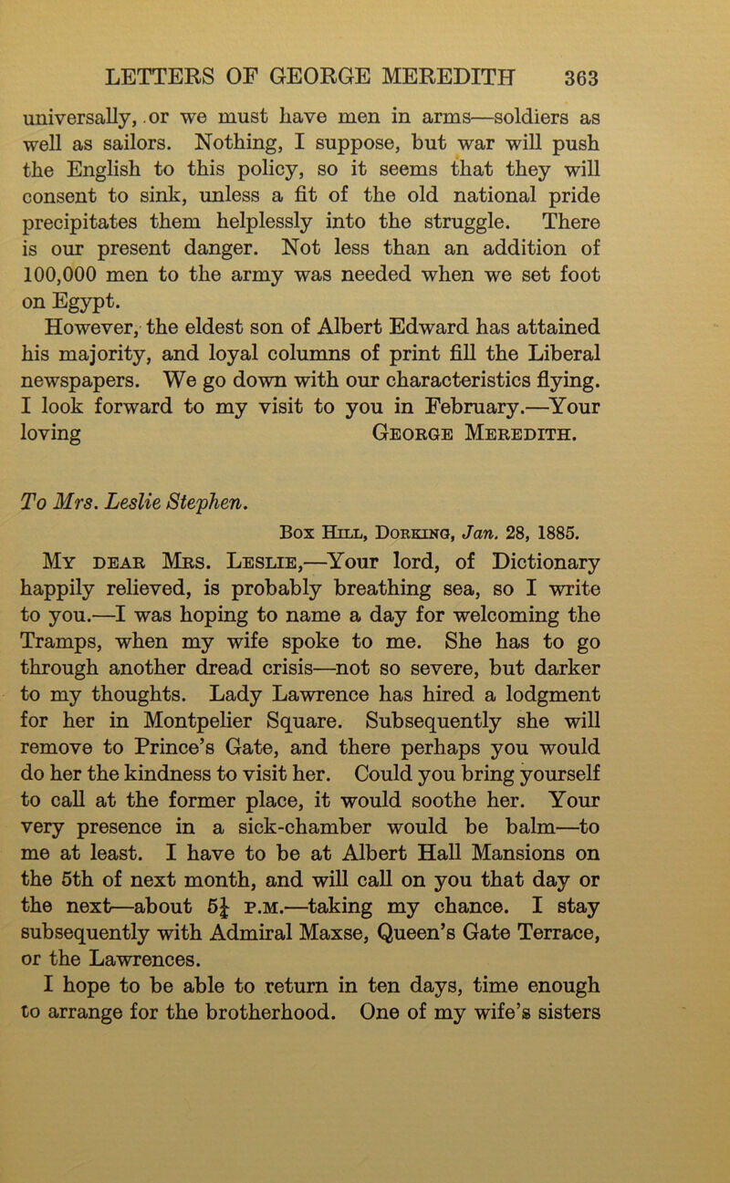 universally, .or we must have men in arms—soldiers as well as sailors. Nothing, I suppose, but war will push the English to this policy, so it seems that they will consent to sink, unless a fit of the old national pride precipitates them helplessly into the struggle. There is our present danger. Not less than an addition of 100,000 men to the army was needed when we set foot on Egypt. However, the eldest son of Albert Edward has attained his majority, and loyal columns of print fill the Liberal newspapers. We go down with our characteristics fiying. I look forward to my visit to you in February.—^Your loving George Meredith. To Mrs. Leslie Stephen. Box Hill, Dorking, Jan. 28, 1885. My dear Mrs. Leslie,—^Your lord, of Dictionary happily relieved, is probably breathing sea, so I write to you.—I was hoping to name a day for welcoming the Tramps, when my wife spoke to me. She has to go through another dread crisis—^not so severe, but darker to my thoughts. Lady Lawrence has hired a lodgment for her in Montpelier Square. Subsequently she will remove to Prince’s Gate, and there perhaps you would do her the kindness to visit her. Could you bring yourself to call at the former place, it would soothe her. Your very presence in a sick-chamber would be balm—to me at least. I have to be at Albert Hall Mansions on the 6th of next month, and will call on you that day or the next—about 6J p.m.—taking my chance. I stay subsequently with Admiral Maxse, Queen’s Gate Terrace, or the Lawrences. I hope to be able to return in ten days, time enough to arrange for the brotherhood. One of my wife’s sisters