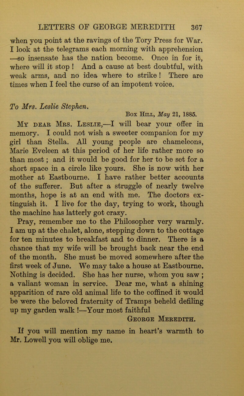 when you point at the ravings of the Tory Press for War. I look at the telegrams each morning with apprehension —so insensate has the nation become. Once in for it, where wiU it stop I And a cause at best doubtful, with weak arms, and no idea where to strike! There are times when I feel the curse of an impotent voice. To Mrs, Leslie Stephen, Box Hill, May 21, 1886. My dear Mrs. Leslie,—I wiU bear your offer in memory. I could not wish a sweeter companion for my girl than SteUa. AU young people are chameleons, Marie Eveleen at this period of her life rather more so than most; and it would be good for her to be set for a short space in a circle like yours. She is now with her mother at Eastbourne. I have rather better accounts of the sufferer. But after a struggle of nearly twelve months, hope is at an end with me. The doctors ex- tinguish it. I live for the day, trying to work, though the machine has latterly got crazy. Pray, remember me to the Philosopher very warmly. I am up at the chalet, alone, stepping down to the cottage for ten minutes to breakfast and to dinner. There is a chance that my wife will be brought back near the end of the month. She must be moved somewhere after the first week of June. We may take a house at Eastbourne. Nothing is decided. She has her nurse, whom you saw ; a valiant woman in service. Dear me, what a shining apparition of rare old animal life to the coffined it would be were the beloved fraternity of Tramps beheld defiling up my garden walk !—Your most faithful George Meredith. If you wiU mention my name in heart’s warmth to Mr. Lowell you will oblige me.