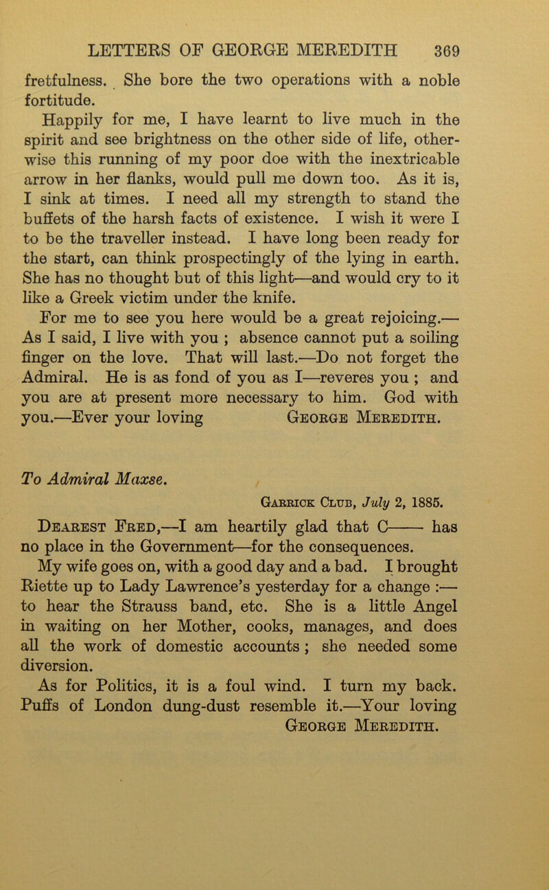 fretfulness. She bore the two operations with a noble fortitude. Happily for me, I have learnt to live much in the spirit and see brightness on the other side of life, other- wise this running of my poor doe with the inextricable arrow in her flanks, would pull me down too. As it is, I sink at times. I need all my strength to stand the buffets of the harsh facts of existence. I wish it were I to be the traveller instead. I have long been ready for the start, can think prospectingly of the lying in earth. She has no thought but of this light—and would cry to it hke a Greek victim under the knife. For me to see you here would be a great rejoicing.— As I said, I live with you ; absence cannot put a soiling Anger on the love. That will last.—Do not forget the Admiral. He is as fond of you as I—^reveres you ; and you are at present more necessary to him. God with you.—Ever your loving George Meredith. To Admiral Maxse. Garrick Club, July 2, 1885. Dearest Fred,—I am heartily glad that C has no place in the Government—for the consequences. My wife goes on, with a good day and a bad. I brought Riette up to Lady Lawrence’s yesterday for a change :— to hear the Strauss band, etc. She is a little Angel in waiting on her Mother, cooks, manages, and does aU the work of domestic accounts; she needed some diversion. As for Politics, it is a foul wind. I turn my back. Puffs of London dung-dust resemble it.—^Your loving George Meredith.