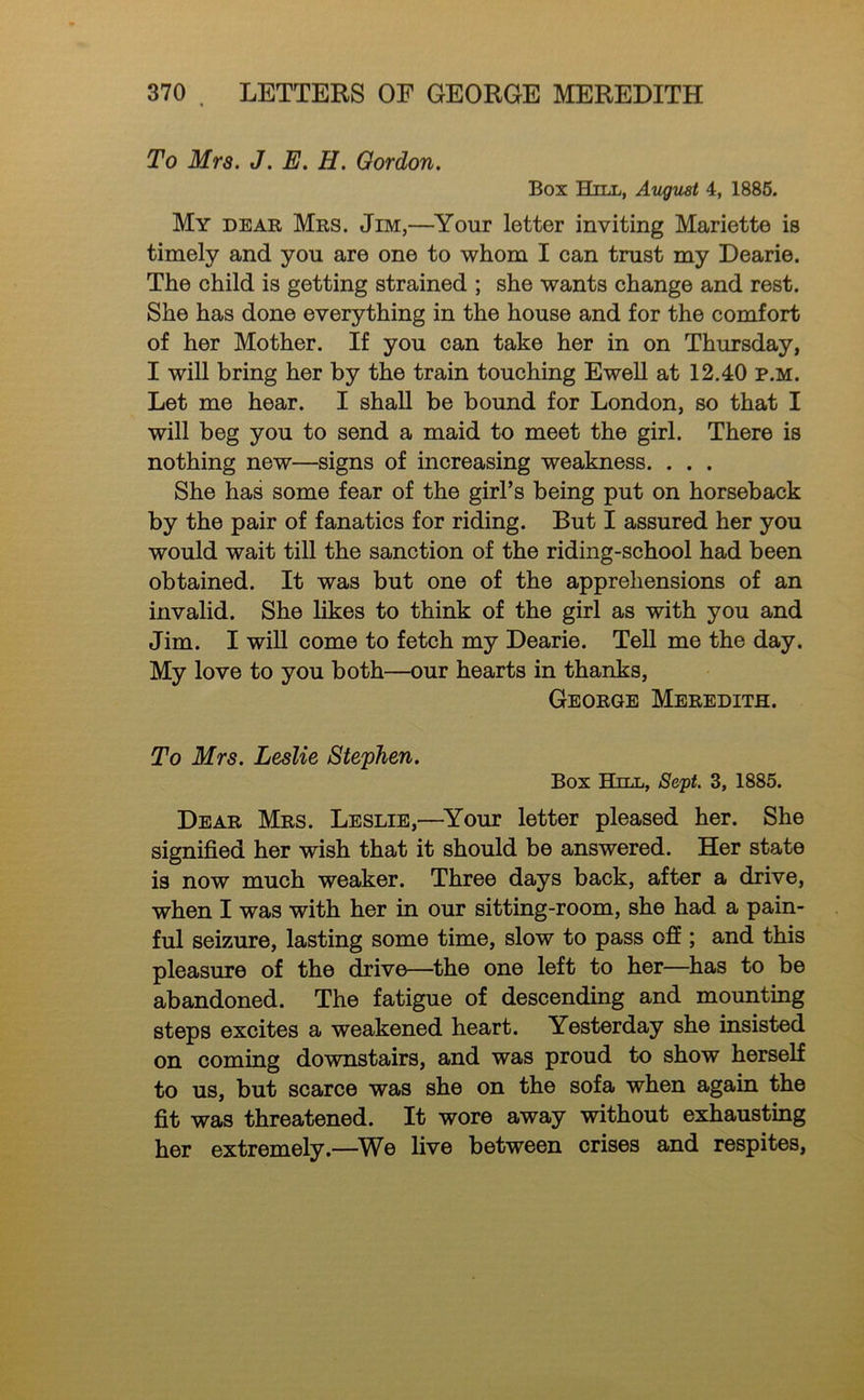 To Mra. J. E. H. Gordon. Box Hill, Avgust 4, 1886. My dear Mrs. Jim,—Your letter inviting Mariette is timely and you are one to whom I can trust my Dearie. The child is getting strained ; she wants change and rest. She has done everything in the house and for the comfort of her Mother. If you can take her in on Thursday, I will bring her by the train touching Ewell at 12.40 p.m. Let me hear. I shall be bound for London, so that I will beg you to send a maid to meet the girl. There is nothing new—signs of increasing weakness. . . . She has some fear of the girl’s being put on horseback by the pair of fanatics for riding. But I assured her you would wait till the sanction of the riding-school had been obtained. It was but one of the apprehensions of an invalid. She likes to think of the girl as with you and Jim. I will come to fetch my Dearie. Tell me the day. My love to you both—our hearts in thanks, George Meredith. To Mrs. Leslie Stephen. Box Hill, Sc'pt. 3, 1885. Dear Mrs. Leslie,—^Your letter pleased her. She signified her wish that it should be answered. Her state is now much weaker. Three days back, after a drive, when I was with her in our sitting-room, she had a pain- ful seizure, lasting some time, slow to pass off ; and this pleasure of the drive—the one left to her—has to be abandoned. The fatigue of descending and mounting steps excites a weakened heart. Yesterday she insisted on coming downstairs, and was proud to show herself to us, but scarce was she on the sofa when again the fit was threatened. It wore away without exhausting her extremely.—^We live between crises and respites.