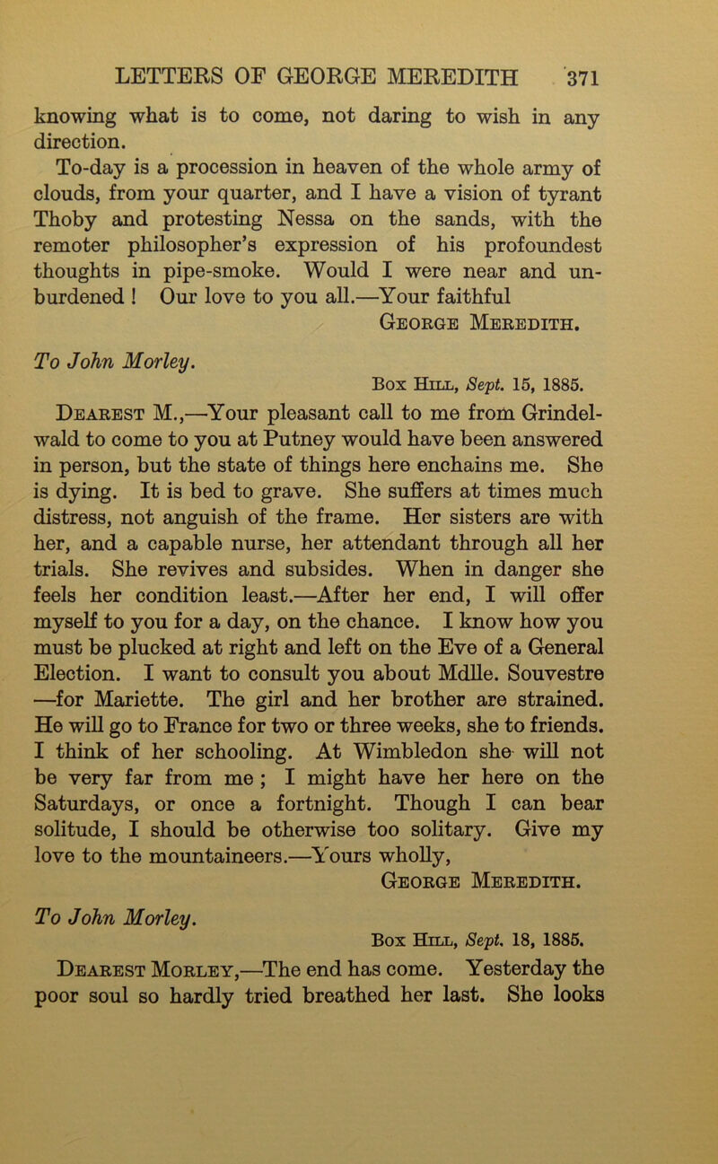 knowing what is to come, not daring to wish in any direction. To-day is a procession in heaven of the whole army of clouds, from your quarter, and I have a vision of tyrant Thoby and protesting Nessa on the sands, with the remoter philosopher’s expression of his profoundest thoughts in pipe-smoke. Would I were near and un- burdened ! Our love to you aU.—^Your faithful George Meredith. To John Morley. Box Hill, Sept. 15, 1885. Dearest M.,—Your pleasant call to me from Grindel- wald to come to you at Putney would have been answered in person, but the state of things here enchains me. She is dying. It is bed to grave. She suffers at times much distress, not anguish of the frame. Her sisters are with her, and a capable nurse, her attendant through all her trials. She revives and subsides. When in danger she feels her condition least.—After her end, I will offer myself to you for a day, on the chance. I know how you must be plucked at right and left on the Eve of a General Election. I want to consult you about MdUe. Souvestre —for Mariette. The girl and her brother are strained. He wiU go to France for two or three weeks, she to friends. I think of her schooling. At Wimbledon she- wiU not be very far from me; I might have her here on the Saturdays, or once a fortnight. Though I can bear solitude, I should be otherwise too solitary. Give my love to the mountaineers.—^I'ours wholly, George Meredith. To John Morley. Box Hill, Sept. 18, 1885. Dearest Morley,—^The end has come. Yesterday the poor soul so hardly tried breathed her last. She looks