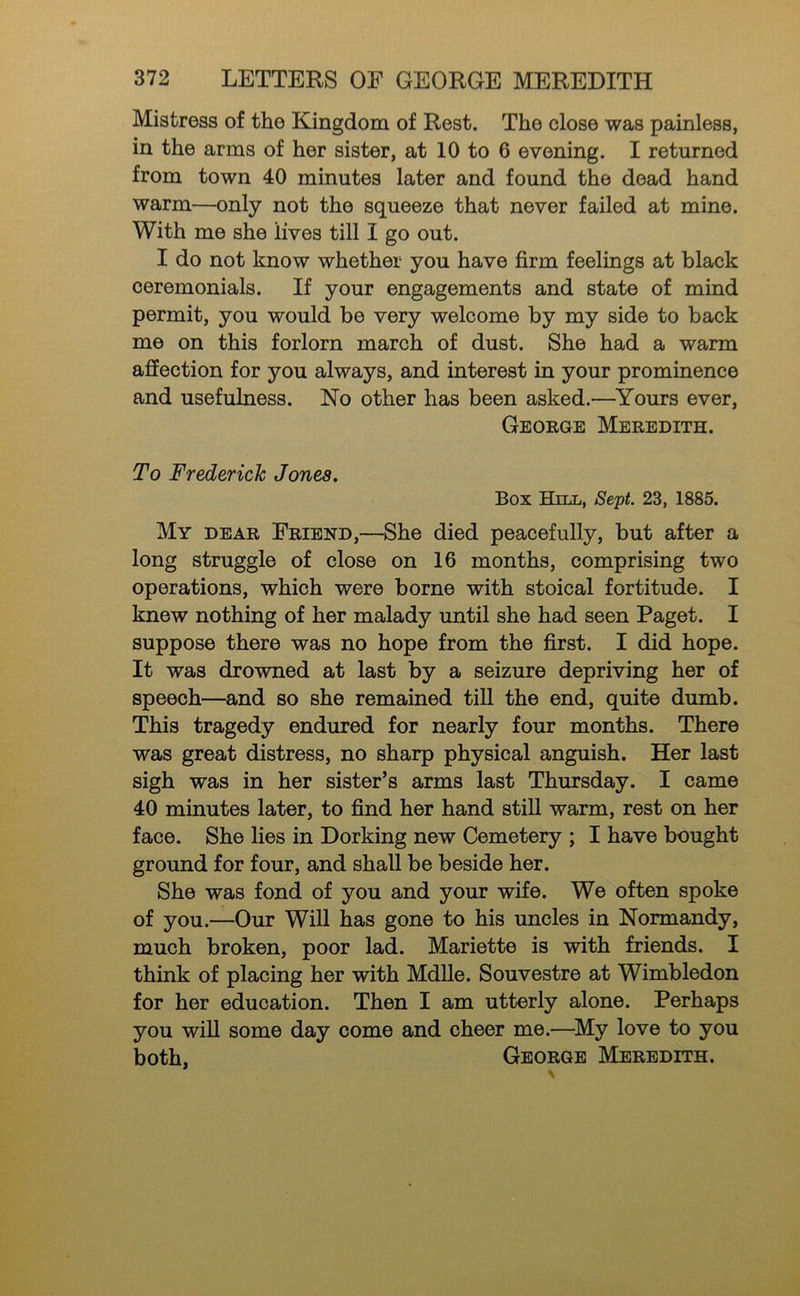 Mistress of the Kingdom of Rest. The close was painless, in the arms of her sister, at 10 to 6 evening. I returned from town 40 minutes later and found the dead hand warm—only not the squeeze that never failed at mine. With me she lives till I go out. I do not know whether you have firm feelings at black ceremonials. If your engagements and state of mind permit, you would be very welcome by my side to back me on this forlorn march of dust. She had a warm affection for you always, and interest in your prominence and usefulness. No other has been asked.—^Yours ever, George Meredith. To Frederick Jones. Box Hill, Sept. 23, 1885. My dear Friend,—She died peacefully, but after a long struggle of close on 16 months, comprising two operations, which were borne with stoical fortitude. I knew nothing of her malady until she had seen Paget. I suppose there was no hope from the first. I did hope. It was drowned at last by a seizure depriving her of speech—and so she remained till the end, quite dumb. This tragedy endured for nearly four months. There was great distress, no sharp physical anguish. Her last sigh was in her sister’s arms last Thursday. I came 40 minutes later, to find her hand still warm, rest on her face. She lies in Dorking new Cemetery ; I have bought ground for four, and shall be beside her. She was fond of you and your wife. We often spoke of you.—Our Will has gone to his uncles in Normandy, much broken, poor lad. Mariette is with friends. I think of placing her with MdUe. Souvestre at Wimbledon for her education. Then I am utterly alone. Perhaps you will some day come and cheer me.—^My love to you both, George Meredith.