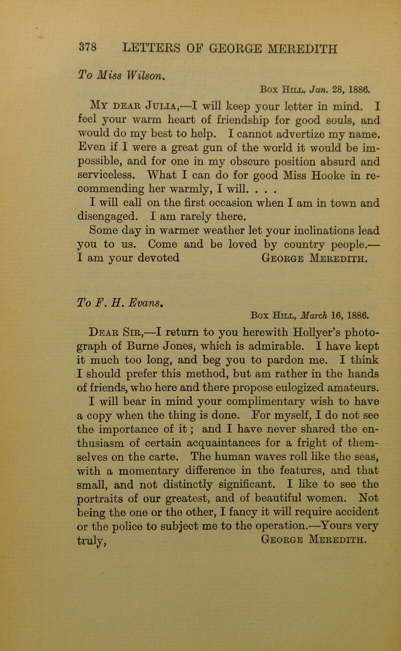 To Miss Wilson. Box Hill, Jan. 28, 1886. My dear Julia,—I will keep your letter in mind. I feel your warm heart of friendship for good souls, and would do my best to help. I cannot advertize my name. Even if I were a great gun of the world it would be im- possible, and for one in my obscure position absurd and serviceless. What I can do for good Miss Hooke in re- commending her warmly, I will. . . . I will call on the first occasion when I am in town and disengaged. I am rarely there. Some day in warmer weather let your inclinations lead you to us. Come and be loved by country people.— I am your devoted George Meredith. To F. H. Evans, Box Hill, March 16, 1886. Dear Sir,—I return to you herewith HoUyer’s photo- graph of Burne Jones, which is admirable. I have kept it much too long, and beg you to pardon me. I think I should prefer this method, but am rather in the hands of friends, who here and there propose eulogized amateurs. I will bear in mind your comphmentary wish to have a copy when the thing is done. Eor myself, I do not see the importance of it; and I have never shared the en- thusiasm of certain acquaintances for a fright of them- selves on the carte. The human waves roll hke the seas, with a momentary difference in the features, and that small, and not distinctly significant. I like to see the portraits of our greatest, and of beautiful women. Not being the one or the other, I fancy it will require accident or the police to subject me to the operation.—^Yours very trulv, George Meredith.