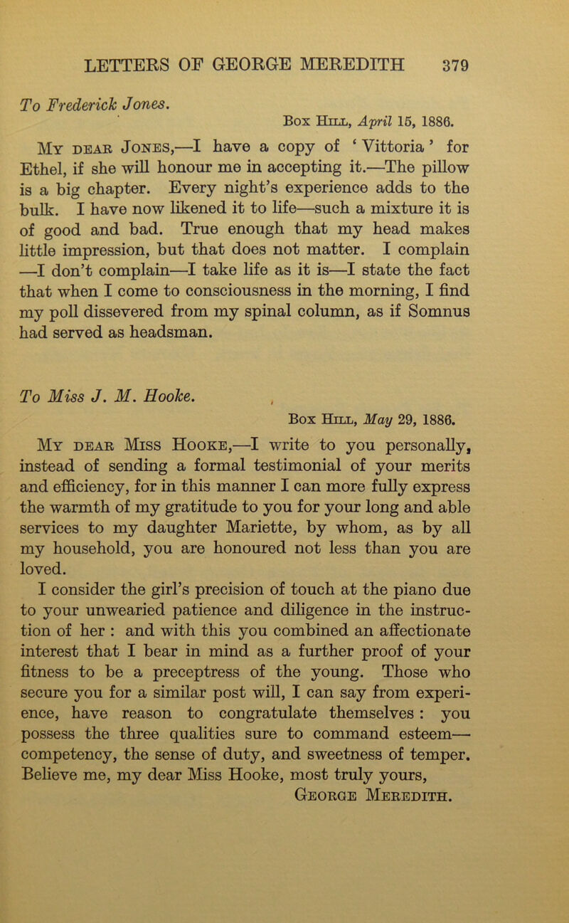 To Frederick Jones. Box Hill, April 16, 1886. My dear Jones,—I have a copy of ‘ Vittoria ’ for Ethel, if she wiU honour me in accepting it.—^The pillow is a big chapter. Every night’s experience adds to the bulk. I have now likened it to life—such a mixture it is of good and bad. True enough that my head makes httle impression, but that does not matter. I complain —I don’t complain—I take life as it is—I state the fact that when I come to consciousness in the morning, I find my poU dissevered from my spinal column, as if Somnus had served as headsman. To Miss J. M. Hooke. Box Hill, May 29, 1886. My dear Miss Hooke,—I write to you personally, instead of sending a formal testimonial of your merits and efficiency, for in this manner I can more fuUy express the warmth of my gratitude to you for your long and able services to my daughter Mariette, by whom, as by all my household, you are honoured not less than you are loved. I consider the girl’s precision of touch at the piano due to your unwearied patience and diligence in the instruc- tion of her : and with this you combined an affectionate interest that I bear in mind as a further proof of your fitness to be a preceptress of the young. Those who secure you for a similar post will, I can say from experi- ence, have reason to congratulate themselves: you possess the three qualities sure to command esteem— competency, the sense of duty, and sweetness of temper. Believe me, my dear Miss Hooke, most truly yours, George Meredith.