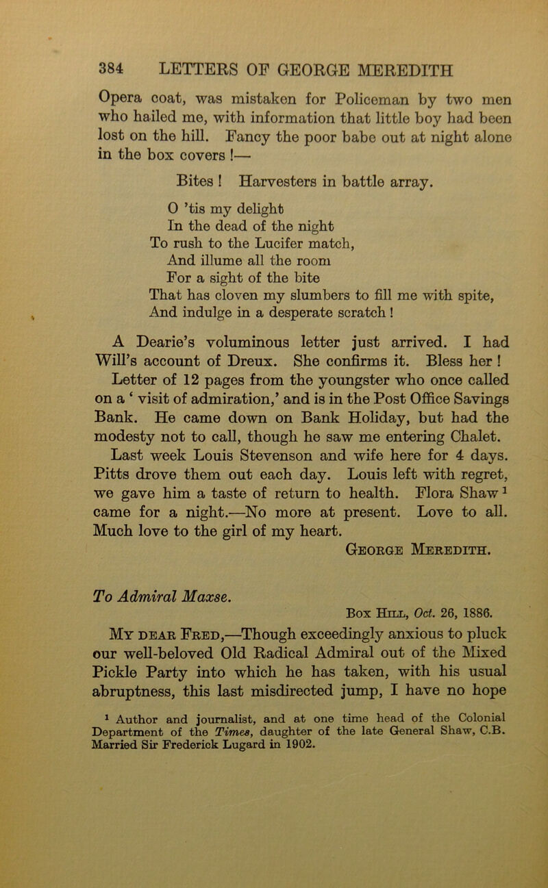 Opera coat, was mistaken for Policeman by two men who hailed me, with information that little boy had been lost on the hiU. Fancy the poor babe out at night alone in the box covers !— Bites ! Harvesters in battle array. 0 ’tis my dehght In the dead of the night To rush to the Lucifer match. And illume all the room For a sight of the bite That has cloven my slumbers to fill me with spite, And indulge in a desperate scratch! A Dearie’s voluminous letter just arrived. I had Will’s account of Dreux. She confirms it. Bless her ! Letter of 12 pages from the youngster who once called on a ‘ visit of admiration,’ and is in the Post Office Savings Bank. He came down on Bank Holiday, but had the modesty not to call, though he saw me entering Chalet. Last week Louis Stevenson and wife here for 4 days. Pitts drove them out each day. Louis left with regret, we gave him a taste of return to health. Flora Shaw ^ came for a night.—^No more at present. Love to aU. Much love to the girl of my heart. Geoege Meredith. To Admiral Maxse. Box Hnn, Oct. 26, 1886. My dear Fred,—^Though exceedingly anxious to pluck our weU-beloved Old Radical Admiral out of the Mixed Pickle Party into which he has taken, with his usual abruptness, this last misdirected jump, I have no hope ^ Author and jotimalist, and at one time head of the Colonial Department of the Times, daughter of the late General Shaw, C.B. Married Sir Frederick Lugard in 1902.