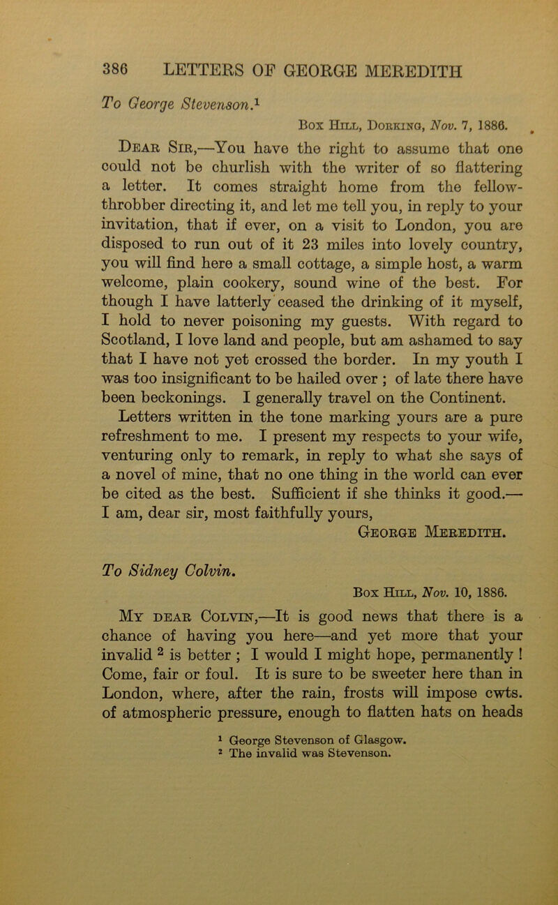 To George Stevenson.'^ Box Hill, Dorking, Nov. 7, 1886. Dear Sir,—You have the right to assume that one could not be churlish with the writer of so flattering a letter. It comes straight home from the fellow- throbber directing it, and let me tell you, in reply to your invitation, that if ever, on a visit to London, you are disposed to run out of it 23 miles into lovely country, you will find here a small cottage, a simple host, a warm welcome, plain cookery, sound wine of the best. For though I have latterly ceased the drinking of it myself, I hold to never poisoning my guests. With regard to Scotland, I love land and people, but am ashamed to say that I have not yet crossed the border. In my youth I was too insignificant to be hailed over ; of late there have been beckonings. I generally travel on the Continent. Letters written in the tone marking yours are a pure refreshment to me. I present my respects to your wife, venturing only to remark, in reply to what she says of a novel of mine, that no one thing in the world can ever be cited as the best. Sufficient if she thinks it good.— I am, dear sir, most faithfully yours, George Meredith. To Sidney Colvin, Box Hill, Nov. 10, 1886. My dear Colvin,—It is good news that there is a chance of having you here—and yet more that your invahd ^ is better ; I would I might hope, permanently ! Come, fair or foul. It is sure to be sweeter here than in London, where, after the rain, frosts wiU impose cwts. of atmospheric pressure, enough to flatten hats on heads ^ George Stevenson of Glasgow. ' The invalid was Stevenson.