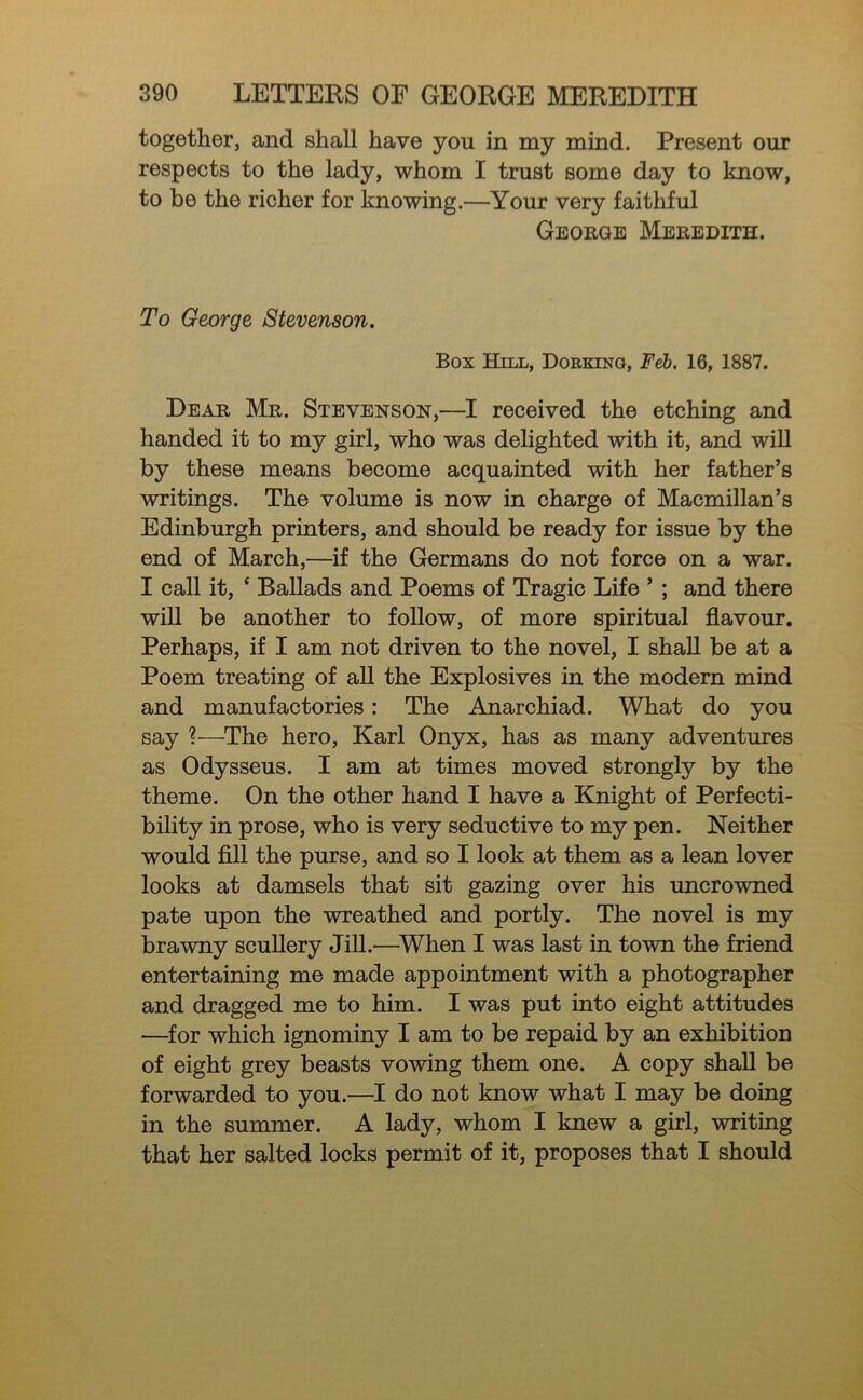 together, and shall have you in my mind. Present our respects to the lady, whom I trust some day to know, to be the richer for knowing.—Your very faithful George Meredith. To George Stevenson. Box Hill, Doeking, Feb. 16, 1887. Dear Mr. Stevenson,—I received the etching and handed it to my girl, who was delighted with it, and wiU by these means become acquainted with her father’s writings. The volume is now in charge of Macmillan’s Edinburgh printers, and should be ready for issue by the end of March,—if the Germans do not force on a war. I call it, ‘ Ballads and Poems of Tragic Life ’ ; and there will be another to follow, of more spiritual flavour. Perhaps, if I am not driven to the novel, I shall be at a Poem treating of all the Explosives in the modem mind and manufactories: The Anarchiad. What do you say ?—The hero, Karl Onyx, has as many adventures as Odysseus. I am at times moved strongly by the theme. On the other hand I have a Knight of Perfecti- bility in prose, who is very seductive to my pen. Neither would fill the purse, and so I look at them as a lean lover looks at damsels that sit gazing over his uncrowned pate upon the wreathed and portly. The novel is my brawny scuUery JiU.—When I was last in town the friend entertaining me made appointment with a photographer and dragged me to him. I was put into eight attitudes —for which ignominy I am to be repaid by an exhibition of eight grey beasts vowing them one. A copy shall be forwarded to you.—I do not know what I may be doing in the summer. A lady, whom I knew a girl, writing that her salted locks permit of it, proposes that I should