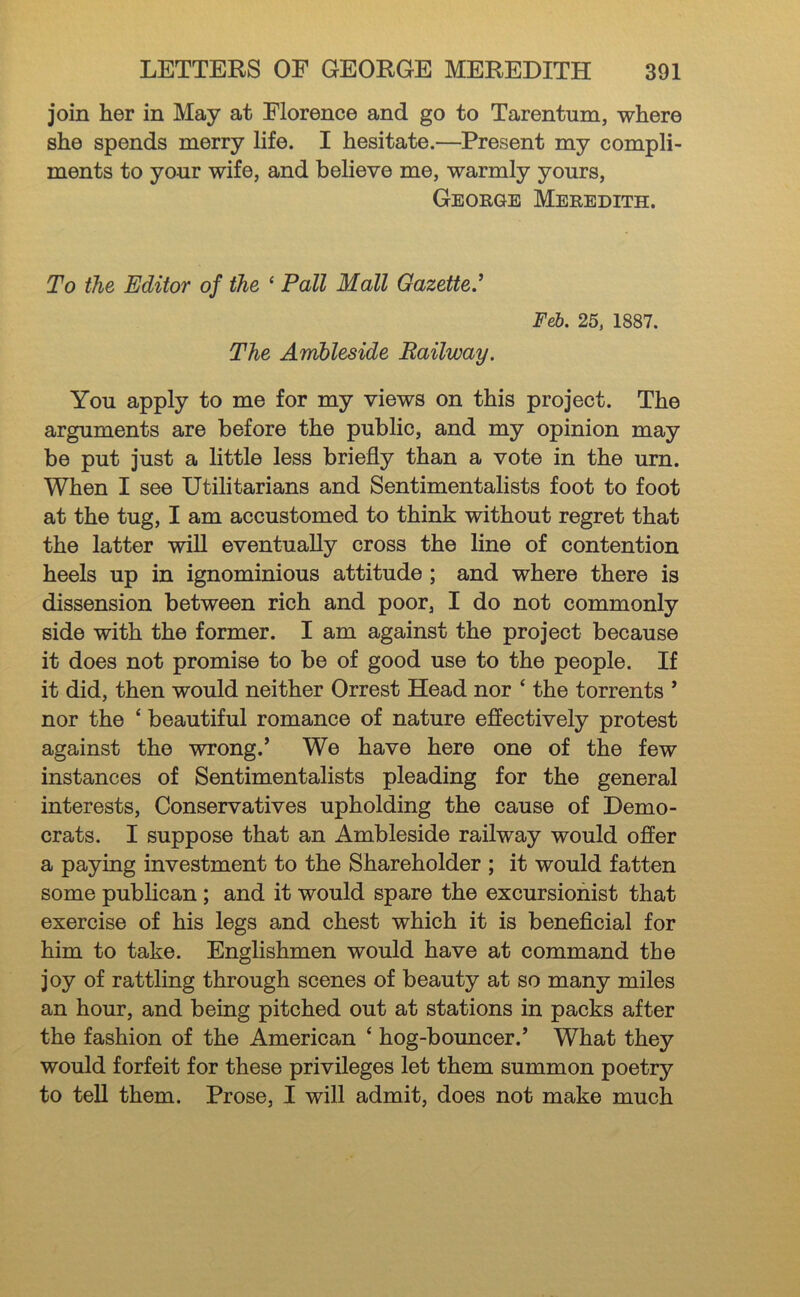 join her in May at Florence and go to Tarentum, where she spends merry life. I hesitate.—Present my compli- ments to your wife, and believe me, warmly yours, George Meredith. To the Editor of the ‘ Pall Mall Gazette' Feb. 25, 1887. The Amhleside Railway. You apply to me for my views on this project. The arguments are before the public, and my opinion may be put just a little less briefly than a vote in the urn. When I see Utilitarians and Sentimentalists foot to foot at the tug, I am accustomed to think without regret that the latter will eventually cross the line of contention heels up in ignominious attitude; and where there is dissension between rich and poor, I do not commonly side with the former. I am against the project because it does not promise to be of good use to the people. If it did, then would neither Orrest Head nor ‘ the torrents ' nor the ‘ beautiful romance of nature effectively protest against the wrong.’ We have here one of the few instances of Sentimentalists pleading for the general interests. Conservatives upholding the cause of Demo- crats. I suppose that an Ambleside railway would offer a paying investment to the Shareholder ; it would fatten some publican; and it would spare the excursionist that exercise of his legs and chest which it is beneflcial for him to take. Englishmen would have at command the joy of rattling through scenes of beauty at so many miles an hour, and being pitched out at stations in packs after the fashion of the American ‘ hog-bouncer.’ What they would forfeit for these privileges let them summon poetry to tell them. Prose, I will admit, does not make much