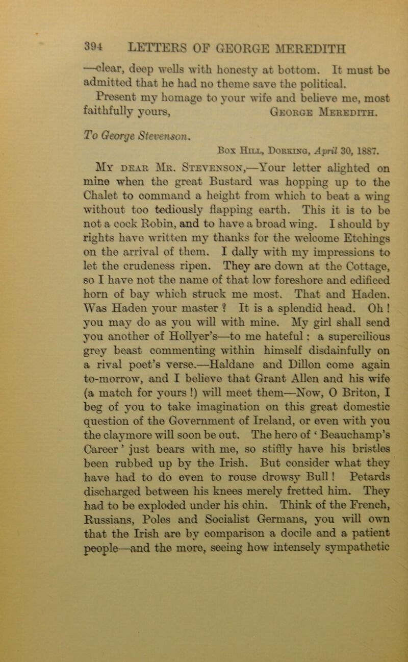 —clcivr, deep wells with honesty at bottom. It must be admitkxi that he had no theme save the political. Present my homage to your wife and believe me, most faithfully yours, George Meredith. To George Stet'enwn. Box Hill, Dorklxo, April 30, 1887. My dear ^Ir. Stevenson,—Your letter alighted on mine when the great Bustard was hopping up to the Chalet to command a height from which to beat a wing without too tediously flapping earth. This it is to be not a cock Robin, and to have a broad wing. I should by rights have written my thanks for the welcome Etchings on the arrival of them. I dally with my impressions to let the crudeness ripen. They are down at the Cottage, so I have not the name of that low foreshore and edificed horn of bav which struck me most. That and Haden. % Was Haden your master ? It is a splendid head. Oh ! you may do as you wiU with mine. My girl shall send you another of HoUyer’s—to me hateful: a supercilious grey beast commenting within himself disdainfully on a riviU poet’s verse.—Haldane and Dillon come again to-morrow, and I believe that Grant Allen and his wife (a match for yours !) will meet them—Now, 0 Briton, I beg of you to take imagination on this great domestic question of the Government of Ireland, or even with you the claymore will soon be out. The hero of ‘ Beauchamp’s Career ’ just bears with me, so stiflly have his bristles been rubbed up by the Irish. But consider what they have had to do even to rouse drowsy Bull! Petards discharged between his knees merely fretted him. They had to be exploded under his chin. Think of the French, Russians, Poles and Socialist Germans, you will own that the Irish are by comparison a docile and a patient people—and the more, seeing how intensely sympathetic