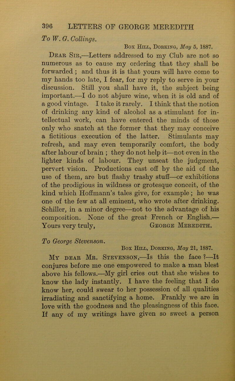 To W. 0. Coilings. Box Hill, Dorking, May 6, 1887. Dear Sir,—Letters addressed to my Club are not so numerous as to cause my ordering that they shall be forwarded ; and thus it is that yours will have come to my hands too late, I fear, for my reply to serve in your discussion. Still you shall have it, the subject being important.—I do not abjure wine, when it is old and of a good vintage. I take it rarely. I think that the notion of drinking any kind of alcohol as a stimulant for in- tellectual work, can have entered the minds of those only who snatch at the former that they may conceive a fictitious execution of the latter. Stimulants may refresh, and may even temporarily comfort, the body after labour of brain ; they do not help it—not even in the lighter kinds of labour. They unseat the judgment, pervert vision. Productions cast ofi by the aid of the use of them, are but flashy trashy stuff—or exhibitions of the prodigious in wildness or grotesque conceit, of the kind which Hoffmann’s tales give, for example; he was one of the few at aU eminent, who wrote after drinking. Schiller, in a minor degree—^not to the advantage of his composition. None of the great French or English.— Yours very truly, George Meredith. To George Stevenson. Box Hill, Dorking, May 21, 1887. My dear Mr. Stevenson,—Is this the face ?—It conjures before me one empowered to make a man blest above his fellows.—^My girl cries out that she wishes to know the lady instantly. I have the feeling that I do know her, could swear to her possession of all qualities irradiating and sanctifying a home. Frankly we are in love with the goodness and the pleasingness of this face. If any of my writings have given so sweet a person