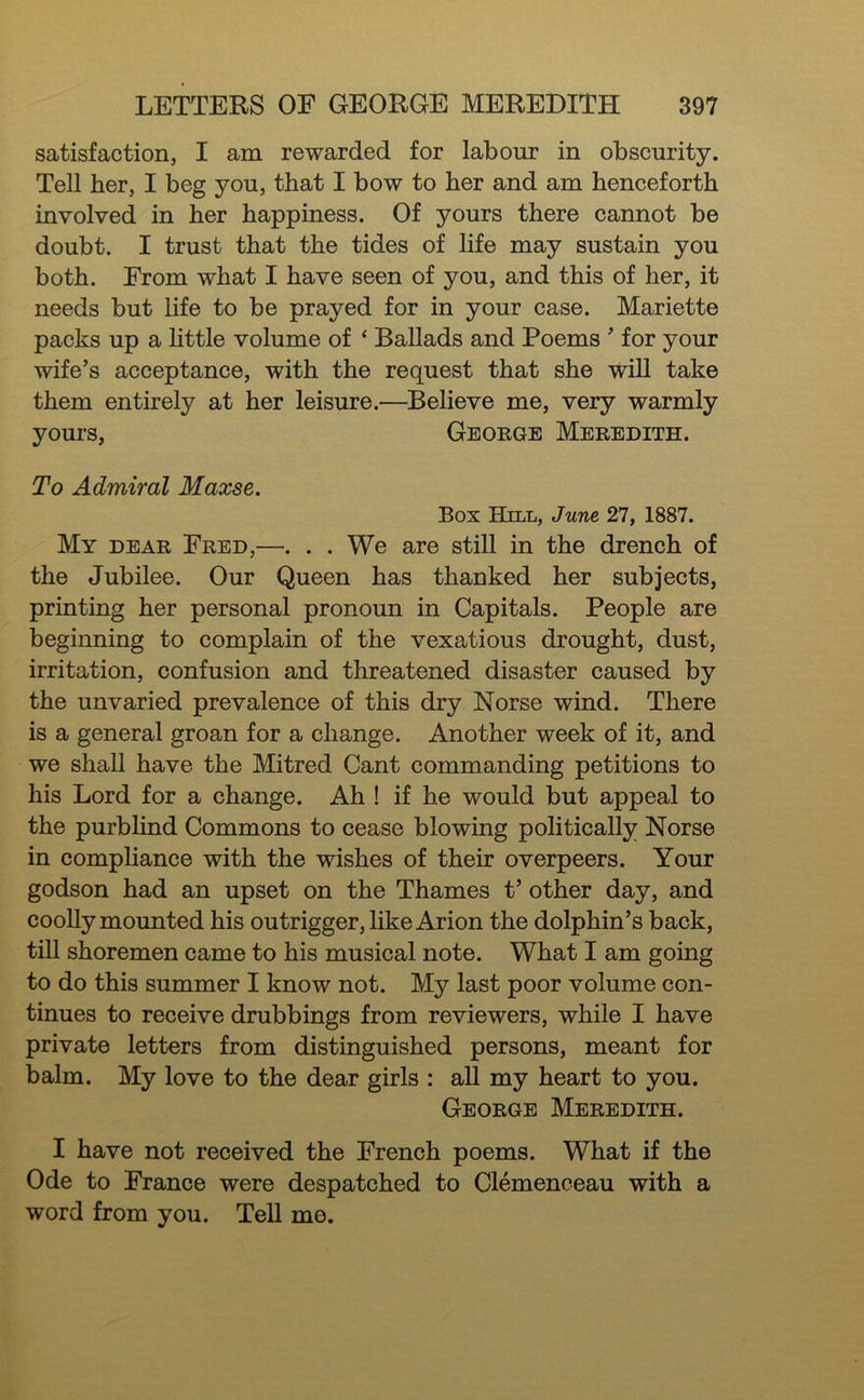 satisfaction, I am rewarded for labour in obscurity. Tell her, I beg you, that I bow to her and am henceforth involved in her happiness. Of yours there cannot be doubt. I trust that the tides of life may sustain you both. From what I have seen of you, and this of her, it needs but life to be prayed for in your case. Mariette packs up a little volume of ‘ Ballads and Poems  for your wife’s acceptance, with the request that she wiU take them entirely at her leisure.—Believe me, very warmly yours, George Meredith. To Admiral Maxse, Box Hill, June 27, 1887. My dear Fred,—. . . We are still in the drench of the Jubilee. Our Queen has thanked her subjects, printing her personal pronoun in Capitals. People are beginning to complain of the vexatious drought, dust, irritation, confusion and threatened disaster caused by the unvaried prevalence of this dry Norse wind. There is a general groan for a change. Another week of it, and we shall have the Mitred Cant commanding petitions to his Lord for a change. Ah ! if he would but appeal to the purblind Commons to cease blowing politically Norse in compliance with the wishes of their overpeers. Your godson had an upset on the Thames t’ other day, and cooUy mounted his outrigger, likeArion the dolphin’s back, tiU shoremen came to his musical note. What I am going to do this summer I know not. My last poor volume con- tinues to receive drubbings from reviewers, while I have private letters from distinguished persons, meant for balm. My love to the dear girls : aU my heart to you. George Meredith. I have not received the French poems. What if the Ode to France were despatched to Clemenceau with a word from you. Tell me.