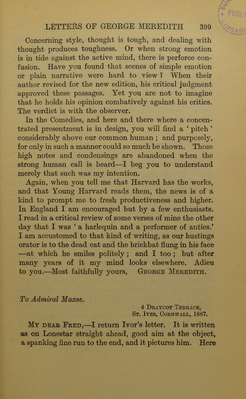 Concerning style, thought is tough, and dealing with thought produces toughness. Or when strong emotion is in tide against the active mind, there is perforce con- fusion. Have you found that scenes of simple emotion or plain narrative were hard to view ? When their author revised for the new edition, his critical judgment approved these passages. Yet you are not to imagine that he holds his opinion combatively against his critics. The verdict is with the observer. In the Comedies, and here and there where a concen- trated presentment is in design, you will find a ‘ pitch ’ considerably above our common human ; and purposely, for only in such a manner could so much be shown. Those high notes and condensings are abandoned when the strong human call is heard—I beg you to understand merely that such was my intention. Again, when you tell me that Harvard has the works, and that Young Harvard reads them, the news is of a kind to prompt me to fresh productiveness and higher. In England I am encouraged but by a few enthusiasts. I read in a critical review of some verses of mine the other day that I was ‘ a harlequin and a performer of antics.’ I am accustomed to that kind of writing, as our hustings orator is to the dead cat and the brickbat fiung in his face —at which he smiles politely ; and I too ; but after many years of it my mind looks elsewhere. Adieu to you.—^Most faithfully yours, George Meredith. To Admiral Maxse. 4 Draycot Terrace, St. Ives, Cornwall, 1887. My dear Fred,—I return Ivor’s letter. It is written as on Lonestar straight ahead, good aim at the object, a spanking fine run to the end, and it pictures him. Here