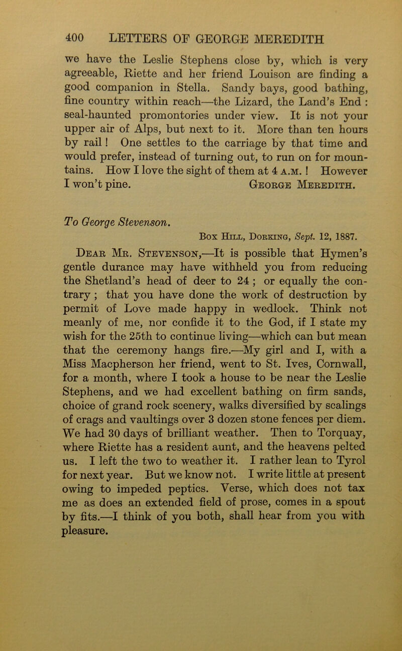 we have the Leslie Stephens close by, which is very agreeable, Riette and her friend Louison are finding a good companion in Stella. Sandy bays, good bathing, fine country within reach—the Lizard, the Land’s End : seal-haunted promontories under view. It is not your upper air of Alps, but next to it. More than ten hours by rail! One settles to the carriage by that time and would prefer, instead of turning out, to run on for moun- tains. How I love the sight of them at 4 a.m. ! However I won’t pine. George Meredith. To George Stevenson. Box Hill, Dorking, Sept. 12, 1887. Dear Mr. Stevenson,—^It is possible that Hymen’s gentle durance may have withheld you from reducing the Shetland’s head of deer to 24; or equally the con- trary ; that you have done the work of destruction by permit of Love made happy in wedlock. Think not meanly of me, nor confide it to the God, if I state my wish for the 25th to continue living—^which can but mean that the ceremony hangs fire.—^My girl and I, with a Miss Macpherson her friend, went to St. Ives, Cornwall, for a month, where I took a house to be near the Leslie Stephens, and we had excellent bathing on firm sands, choice of grand rock scenery, walks diversified by scahngs of crags and vaultings over 3 dozen stone fences per diem. We had 30 days of brilliant weather. Then to Torquay, where Riette has a resident aunt, and the heavens pelted us. I left the two to weather it. I rather lean to Tyrol for next year. But we know not. I write little at present owing to impeded peptics. Verse, which does not tax me as does an extended field of prose, comes in a spout by fits.—I think of you both, shall hear from you with pleasure.