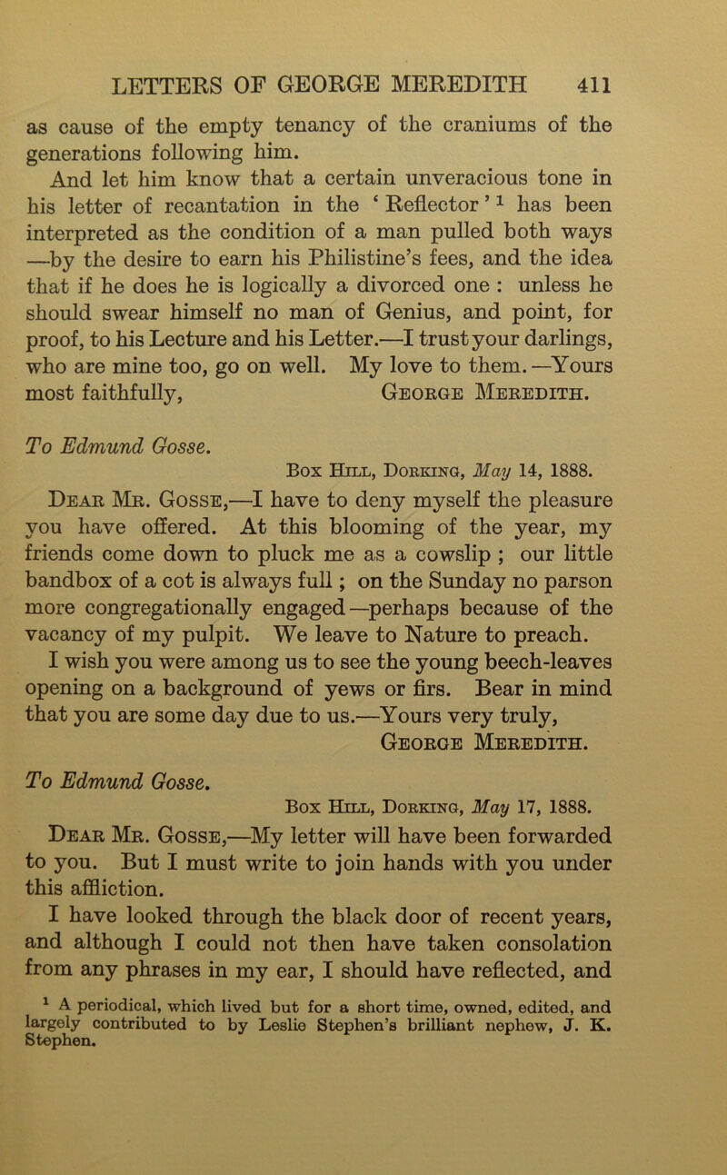 as cause of the empty tenancy of the craniums of the generations following him. And let him know that a certain unveracious tone in his letter of recantation in the ‘ Reflector ’ ^ has been interpreted as the condition of a man pulled both ways —by the desire to earn his Philistine’s fees, and the idea that if he does he is logically a divorced one : unless he should swear himself no man of Genius, and point, for proof, to his Lecture and his Letter.—trust your darlings, who are mine too, go on well. My love to them. —Yours most faithfully, George Meredith. To Edmund Gosse. Box Hill, Dorking, May 14, 1888. Dear Mr. Gosse,—I have to deny myself the pleasure you have offered. At this blooming of the year, my friends come down to pluck me as a cowslip ; our little bandbox of a cot is always fuU ; on the Sunday no parson more congregationally engaged—perhaps because of the vacancy of my pulpit. We leave to Nature to preach. I wish you were among us to see the young beech-leaves opening on a background of yews or firs. Bear in mind that you are some day due to us.—^Yours very truly, George Meredith. To Edmund Gosse, Box Hill, Dorking, May 17, 1888. Dear Mr. Gosse,—My letter will have been forwarded to you. But I must write to join hands with you under this affliction. I have looked through the black door of recent years, and although I could not then have taken consolation from any phrases in my ear, I should have reflected, and ^ A periodical, which lived but for a short time, owned, edited, and largely contributed to by Leslie Stephen’s brilliant nephew, J. K. Stephen.