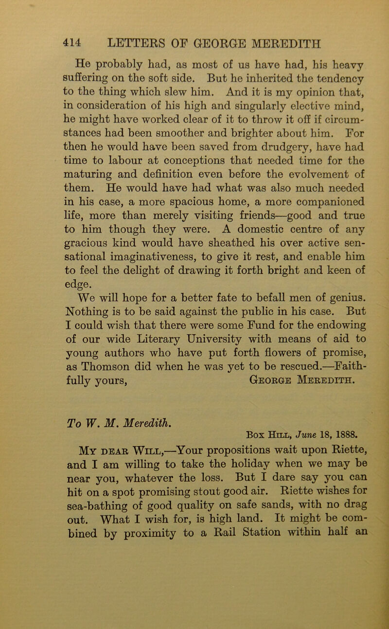 He probably had, as most of us have had, his heavy suffering on the soft side. But he inherited the tendency to the thing which slew him. And it is my opinion that, in consideration of his high and singularly elective mind, he might have worked clear of it to throw it off if circum- stances had been smoother and brighter about him. For then he would have been saved from drudgery, have had time to labour at conceptions that needed time for the maturing and definition even before the evolvement of them. He would have had what was also much needed in his case, a more spacious home, a more companioned life, more than merely visiting friends—good and true to him though they were. A domestic centre of any gracious kind would have sheathed his over active sen- sational imaginativeness, to give it rest, and enable him to feel the delight of drawing it forth bright and keen of edge. We will hope for a better fate to befaU men of genius. Nothing is to be said against the public in his case. But I could wish that there were some Fund for the endowing of our wide Literary University with means of aid to young authors who have put forth flowers of promise, as Thomson did when he was yet to be rescued.—Faith- fully yours, George Meredith. To W. M. Meredith, Box Hill, June 18, 1888. My dear Will,—^Your propositions wait upon Riette, and I am willing to take the holiday when we may be near you, whatever the loss. But I dare say you can hit on a spot promising stout good air. Riette wishes for sea-bathing of good quality on safe sands, with no drag out. What I wish for, is high land. It might be com- bined by proximity to a Rail Station within half an