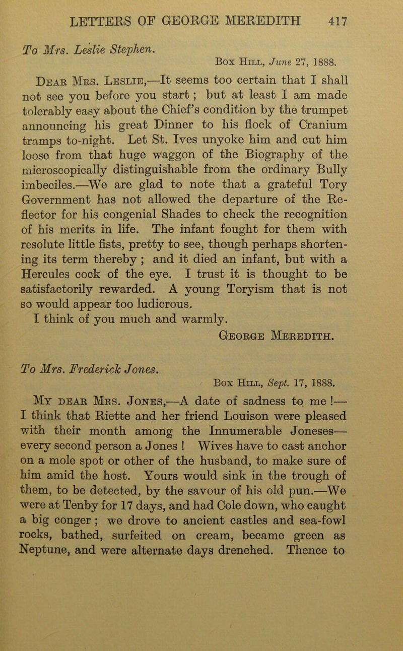 To Mrs. Leslie Stephen. Box Hill, June 27, 1888. Dear Mrs. Leslie,—It seems too certain that I shall not see you before you start; but at least I am made tolerably easy about the Chief’s condition by the trumpet announcing his great Dinner to his flock of Cranium tramps to-night. Let St. Ives unyoke him and cut him loose from that huge waggon of the Biography of the microscopically distinguishable from the ordinary Bully imbeciles.—^We are glad to note that a grateful Tory Government has not allowed the departure of the Re- flector for his congenial Shades to check the recognition of his merits in life. The infant fought for them with resolute little flsts, pretty to see, though perhaps shorten- ing its term thereby; and it died an infant, but with a Hercules cock of the eye. I trust it is thought to be satisfactorily rewarded. A young Toryism that is not so would appear too ludicrous. I think of you much and warmly. George Meredith. To Mrs. Frederick Jones. Box Hlll, Se'pt. 17, 1888. My dear Mrs. Jones,—K date of sadness to me !— I think that Riette and her friend Louison were pleased with their month among the Innumerable Joneses— every second person a Jones ! Wives have to cast anchor on a mole spot or other of the husband, to make sure of him amid the host. Yours would sink in the trough of them, to be detected, by the savour of his old pun.—We were at Tenby for 17 days, and had Cole down, who caught a big conger; we drove to ancient castles and sea-fowl rocks, bathed, surfeited on cream, became green as Neptune, and were alternate days drenched. Thence to