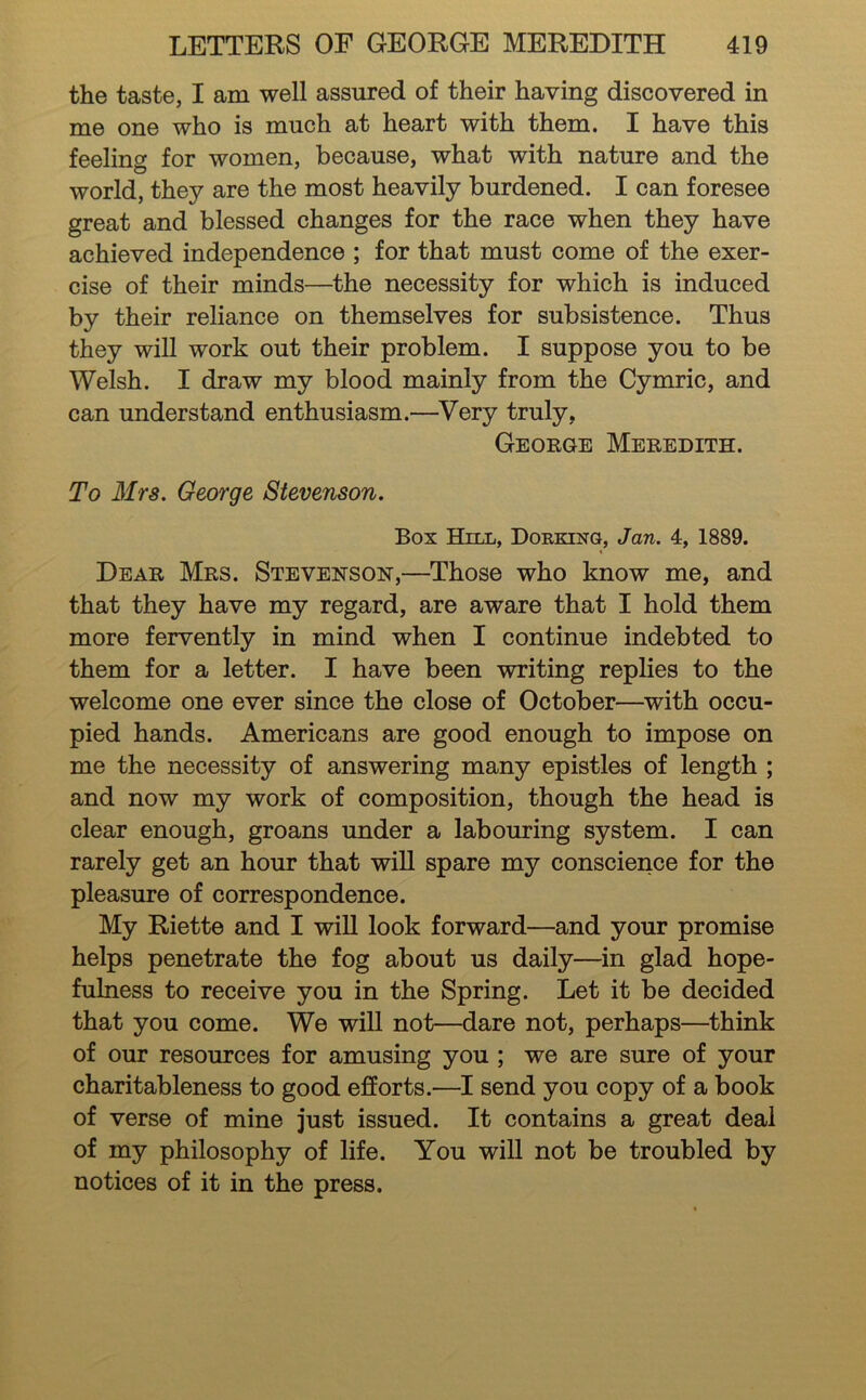 the taste, I am well assured of their having discovered in me one who is much at heart with them. I have this feeling for women, because, what with nature and the world, they are the most heavily burdened. I can foresee great and blessed changes for the race when they have achieved independence ; for that must come of the exer- cise of their minds—the necessity for which is induced by their reliance on themselves for subsistence. Thus they will work out their problem. I suppose you to be Welsh. I draw my blood mainly from the Cymric, and can understand enthusiasm.—Very truly, George Meredith. To Mrs. George Stevenson. Box Hill, Dorking, Jan. 4, 1889. Dear Mrs. Stevenson,—Those who know me, and that they have my regard, are aware that I hold them more fervently in mind when I continue indebted to them for a letter. I have been writing replies to the welcome one ever since the close of October—with occu- pied hands. Americans are good enough to impose on me the necessity of answering many epistles of length ; and now my work of composition, though the head is clear enough, groans under a labouring system. I can rarely get an hour that will spare my conscience for the pleasure of correspondence. My Riette and I will look forward—and your promise helps penetrate the fog about us daily—in glad hope- fulness to receive you in the Spring. Let it be decided that you come. We will not—dare not, perhaps—think of our resources for amusing you ; we are sure of your charitableness to good efforts.—I send you copy of a book of verse of mine just issued. It contains a great deal of my philosophy of life. You will not be troubled by notices of it in the press.