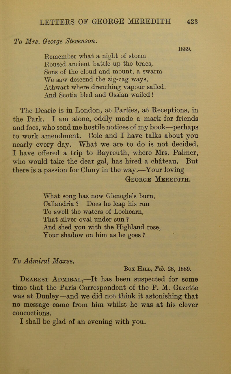 To Mrs. Oeorge Stevenson. Remember what a night of storm Roused ancient battle up the braes, Sons of the cloud and mount, a swarm We saw descend the zig-zag ways, Athwart where drenching vapour sailed. And Scotia bled and Ossian wailed! 1889. The Dearie is in London, at Parties, at Receptions, in the Park. I am alone, oddly made a mark for friends and foes, who send me hostile notices of my book—^perhaps to work amendment. Cole and I have talks about you nearly every day. What we are to do is not decided. I have offered a trip to Bayreuth, where Mrs. Palmer,- who would take the dear gal, has hired a chateau. But there is a passion for Cluny in the way.—^Your loving George Meredith. \Vhat song has now Glenogle’s bum, Callandria ? Does he leap his run To swell the waters of Locheam, That silver oval under sun ? And shed you with the Highland rose. Your shadow on him as he goes ? To Admiral Maxse. Box BhLL, Feh. 28, 1889. Dearest Admiral,—It has been suspected for some time that the Paris Correspondent of the P. M. Gazette was at Dunley—and we did not think it astonishing that no message came from him whilst he was at his clever concoctions. I shall be glad of an evening with you.