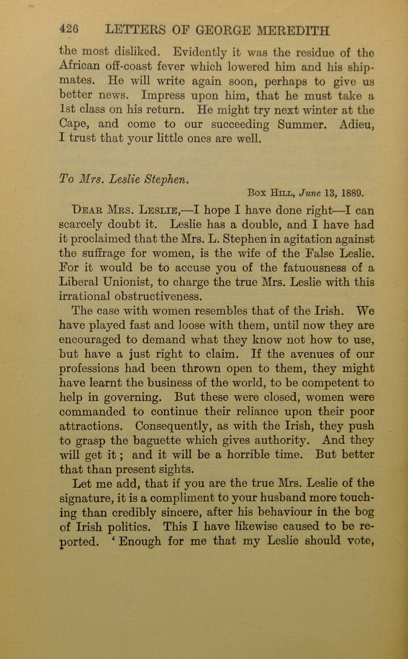 the most disliked. Evidently it was the residue of the African off-coast fever which lowered him and his ship- mates. He will write again soon, perhaps to give us better news. Impress upon him, that he must take a 1st class on his return. He might try next winter at the Cape, and come to our succeeding Summer. Adieu, I trust that your little ones are well. To Mrs. Leslie Stephen. Box Hill, June 13, 1889. Dear Mrs. Leslie,—I hope I have done right—I can scarcely doubt it. Leslie has a double, and I have had it proclaimed that the Mrs. L. Stephen in agitation against the suffrage for women, is the wife of the False Leslie. For it would be to accuse you of the fatuousness of a Liberal Unionist, to charge the true Mrs. Leslie with this irrational obstructiveness. The case with women resembles that of the Irish. We have played fast and loose with them, until now they are encouraged to demand what they know not how to use, but have a just right to claim. If the avenues of our professions had been thrown open to them, they might have learnt the business of the world, to be competent to help in governing. But these were closed, women were commanded to continue their reliance upon their poor attractions. Consequently, as with the Irish, they push to grasp the baguette which gives authority. And they wiU get it; and it will be a horrible time. But better that than present sights. Let me add, that if you are the true Mrs. Leslie of the signature, it is a compliment to your husband more touch- ing than credibly sincere, after his behaviour in the bog of Irish politics. This I have likewise caused to be re- ported, ‘ Enough for me that my Leslie should vote,