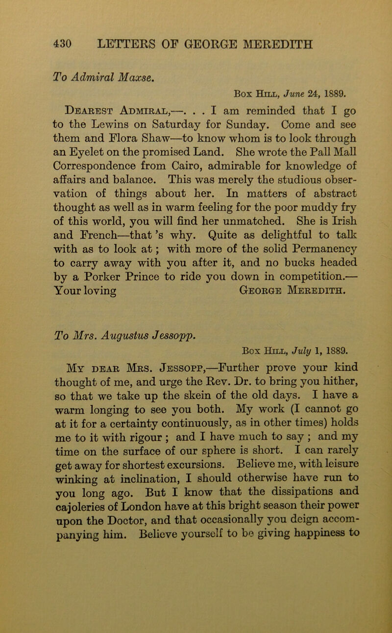 To Admiral Maxse. Box Hill, June 24, 1889. Dearest Admirae,—. . . I am reminded that I go to the Lewins on Saturday for Sunday. Come and see them and Flora Shaw—to know whom is to look through an Eyelet on the promised Land. She wrote the Pall Mall Correspondence from Cairo, admirable for knowledge of affairs and balance. This was merely the studious obser- vation of things about her. In matters of abstract thought as well as in warm feeling for the poor muddy fry of this world, you will find her unmatched. She is Irish and French—that’s why. Quite as delightful to talk with as to look at; with more of the solid Permanency to carry away with you after it, and no bucks headed by a Porker Prince to ride you down in competition.— Your loving George Meredith. To Mrs. Augustus Jessopp. Box Hill, July 1, 1889. My dear Mrs. Jessopp,—Further prove your kind thought of me, and urge the Rev. Dr. to bring you hither, so that we take up the skein of the old days. I have a warm longing to see you both. My work (I cannot go at it for a certainty continuously, as in other times) holds me to it with rigour ; and I have much to say ; and my time on the surface of our sphere is short. I can rarely get away for shortest excursions. Believe me, with leisure winking at inclination, I should otherwise have run to you long ago. But I know that the dissipations and cajoleries of London have at this bright season their power upon the Doctor, and that occasionally you deign accom- panying him. Believe yourself to be giving happiness to