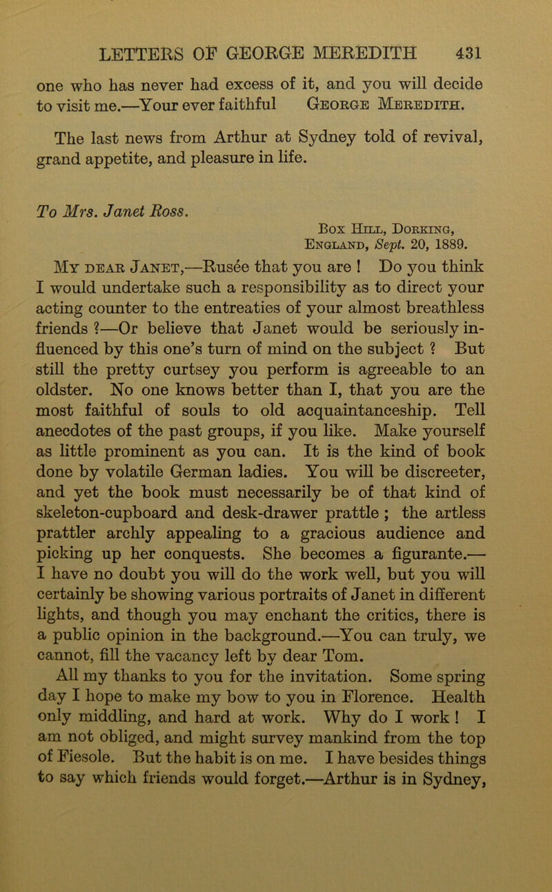 one who has never had excess of it, and you will decide to visit me.—^Your ever faithful George Meredith. The last news from Arthur at Sydney told of revival, grand appetite, and pleasure in life. To Mrs. Janet Ross. Box Hill, Doeking, England, Se'pt. 20, 1889. My dear Janet,—Rusee that you are I Do you think I would undertake such a responsibility as to direct your acting counter to the entreaties of your almost breathless friends ?—Or believe that Janet would be seriously in- fluenced by this one’s turn of mind on the subject ? But still the pretty curtsey you perform is agreeable to an oldster. No one knows better than I, that you are the most faithful of souls to old acquaintanceship. Tell anecdotes of the past groups, if you like. Make yourself as little prominent as you can. It is the kind of book done by volatile German ladies. You will be discreeter, and yet the book must necessarily be of that kind of skeleton-cupboard and desk-drawer prattle; the artless prattler archly appealing to a gracious audience and picking up her conquests. She becomes a figurante.— I have no doubt you will do the work weU, but you wiU certainly be showing various portraits of Janet in different lights, and though you may enchant the critics, there is a public opinion in the background.—^You can truly, we cannot, fill the vacancy left by dear Tom. All my thanks to you for the invitation. Some spring day I hope to make my bow to you in Florence. Health only middling, and hard at work. Why do I work ! I am not obliged, and might survey mankind from the top of Fiesole. But the habit is on me. I have besides things to say which friends would forget.—Arthur is in Sydney,