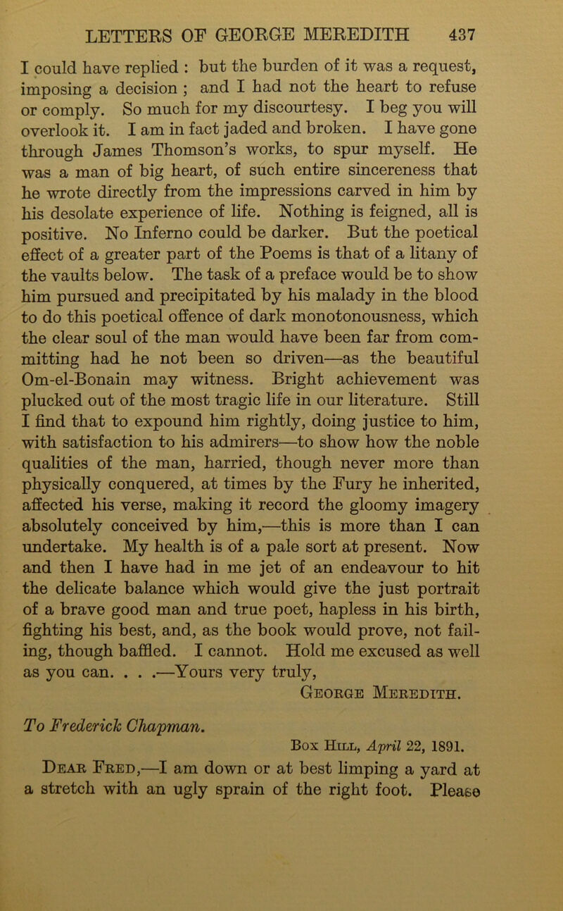 I could have replied : but the burden of it was a request, imposing a decision ; and I had not the heart to refuse or comply. So much for my discourtesy. I beg you will overlook it. I am in fact jaded and broken. I have gone through James Thomson’s works, to spur myself. He was a man of big heart, of such entire sincereness that he wrote directly from the impressions carved in him by his desolate experience of life. Nothing is feigned, all is positive. No Inferno could be darker. But the poetical effect of a greater part of the Poems is that of a litany of the vaults below. The task of a preface would be to show him pursued and precipitated by his malady in the blood to do this poetical offence of dark monotonousness, which the clear soul of the man would have been far from com- mitting had he not been so driven—as the beautiful Om-el-Bonain may witness. Bright achievement was plucked out of the most tragic life in our literature. Still I find that to expound him rightly, doing justice to him, with satisfaction to his admirers—to show how the noble qualities of the man, harried, though never more than physically conquered, at times by the Fury he inherited, affected his verse, making it record the gloomy imagery absolutely conceived by him,—this is more than I can undertake. My health is of a pale sort at present. Now and then I have had in me jet of an endeavour to hit the delicate balance which would give the just portrait of a brave good man and true poet, hapless in his birth, fighting his best, and, as the book would prove, not fail- ing, though baffled. I cannot. Hold me excused as well as you can. . . .—Yours very truly, George Meredith. To Frederick CTia'pman, Box Hill, Artril 22, 1891. Dear Fred,—I am down or at best limping a yard at a stretch with an ugly sprain of the right foot. Please