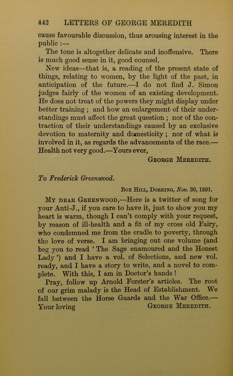 cause favourable discussion, thus arousing interest in the public :— The tone is altogether delicate and inoffensive. There is much good sense in it, good counsel. New ideas—that is, a reading of the present state of things, relating to women, by the light of the past, in anticipation of the future.—I do not find J. Simon judges fairly of the women of an existing development. He does not treat of the powers they might display under better training ; and how an enlargement of their under- standings must affect the great question ; nor of the con- traction of their understandings caused by an exclusive devotion to maternity and domesticity; nor of what is involved in it, as regards the advancements of the race.— Health not very good.—^Yours ever, George Meredith. To Frederick Greenwood. Box Hill, Dorking, Nov. 30, 1891. My dear Greenwood,—Here is a twitter of song for your Anti-J., if you care to have it, just to show you my heart is warm, though I can’t comply with your request, by reason of ill-health and a fit of my cross old Fairy, who condemned me from the cradle to poverty, through the love of verse. I am bringing out one volume (and beg you to read ‘ The Sage enamoured and the Honest Lady ’) and I have a vol. of Selections, and new vol. ready, and I have a story to write, and a novel to com- plete. With this, I am in Doctor’s hands ! Pray, foUow up Arnold Forster’s articles. The root of our grim malady is the Head of Establishment. We fall between the Horse Guards and the War Office.— Your loving George Meredith.