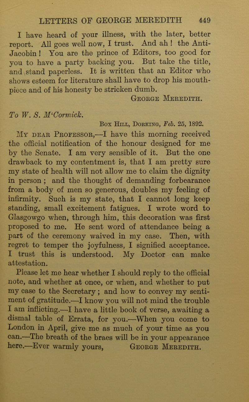 I have heard of your illness, with the later, better report. All goes well now, I trust. And ah 1 the Anti- Jacobin ! You are the prince of Editors, too good for you to have a party backing you. But take the title, and .stand paperless. It is written that an Editor who shows esteem for literature shall have to drop his mouth- piece and of his honesty be stricken dumb. George Meredith. To W. S. McCormick. Box Hill, Dorking, Feb. 25, 1892. My dear Professor,—I have this morning received the official notification of the honour designed for me by the Senate. I am very sensible of it. But the one drawback to my contentment is, that I am pretty sure my state of health will not allow me to claim the dignity in person ; and the thought of demanding forbearance from a body of men so generous, doubles my feeling of infirmity. Such is my state, that I cannot long keep standing, small excitement fatigues. I wrote word to Glasgowgo when, through him, this decoration was first proposed to me. He sent word of attendance being a part of the ceremony waived in my case. Then, with regret to temper the joyfulness, I signified acceptance. I trust this is imderstood. My Doctor can make attestation. Please let me hear whether I should reply to the official note, and whether at once, or when, and whether to put my case to the Secretary; and how to convey my senti- ment of gratitude.—^I know you wiU not mind the trouble I am inflicting.—I have a little book of verse, awaiting a dismal table of Errata, for you.—^When you come to London in April, give me as much of your time as you can.—The breath of the braes will be in your appearance here.—Ever warmly yours, George Meredith.