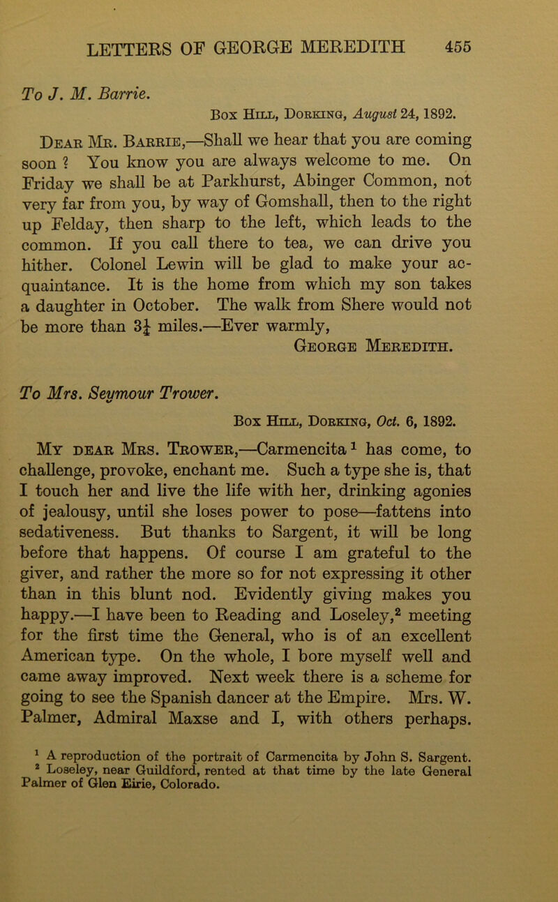 To J. M. Barrie. Box Hill, Dorking, August 24,1892. Dear Mr. Barrie,—Shall we hear that you are coming soon ? You know you are always welcome to me. On Friday we shall be at Parkhurst, Abinger Common, not very far from you, by way of GomshaU, then to the right up Felday, then sharp to the left, which leads to the common. If you call there to tea, we can drive you hither. Colonel Lewin will be glad to make your ac- quaintance. It is the home from which my son takes a daughter in October. The walk from Shere would not be more than 3J miles.—Ever warmly, George Meredith. To Mrs. Sevmour Trower. Box Hill, Dorking, Oct. 6, 1892. My dear Mrs. Trower,—Carmencita^ has come, to challenge, provoke, enchant me. Such a type she is, that I touch her and live the life with her, drinking agonies of jealousy, until she loses power to pose—^fattens into sedativeness. But thanks to Sargent, it wiU be long before that happens. Of course I am grateful to the giver, and rather the more so for not expressing it other than in this blunt nod. Evidently giving makes you happy.—I have been to Reading and Loseley,^ meeting for the first time the General, who is of an excellent American type. On the whole, I bore myself well and came away improved. Next week there is a scheme for going to see the Spanish dancer at the Empire. Mrs. W. Palmer, Admiral Maxse and I, with others perhaps. ^ A reproduction of the portrait of Carmencita by John S. Sargent. * Loseley, near Guildford, rented at that time by the late General Palmer of Glen Eirie, Colorado.