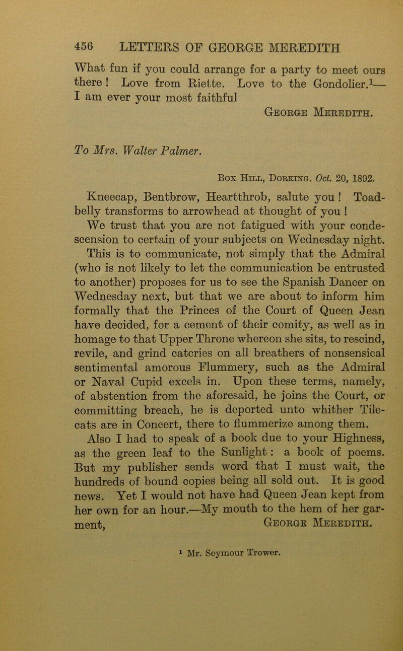 What fun if you could arrange for a party to meet ours there ! Love from Riette. Love to the Gondolier.^— I am ever your most faithful George Meredith. To Mrs. Walter Palmer. Box Hill, DoEKma. Oct. 20, 1892. Kneecap, Bentbrow, Heartthrob, salute you ! Toad- belly transforms to arrowhead at thought of you ! We trust that you are not fatigued with your conde- scension to certain of your subjects on Wednesday night. This is to communicate, not simply that the Admiral (who is not likely to let the communication be entrusted to another) proposes for us to see the Spanish Dancer on Wednesday next, but that we are about to inform him formally that the Princes of the Court of Queen Jean have decided, for a cement of their comity, as weU as in homage to that Upper Throne whereon she sits, to rescind, revile, and grind eateries on all breathers of nonsensical sentimental amorous Flummery, such as the Admiral or Naval Cupid excels in. Upon these terms, namely, of abstention from the aforesaid, he joins the Court, or committing breach, he is deported unto whither Tile- cats are in Concert, there to flummerize among them. Also I had to speak of a book due to your Highness, as the green leaf to the Sunlight: a book of poems. But my publisher sends word that I must wait, the hundreds of bound copies being all sold out. It is good news. Yet I would not have had Queen Jean kept from her own for an hour.—My mouth to the hem of her gar- ment, George Meredith. ^ Mr. Seymour Trower.