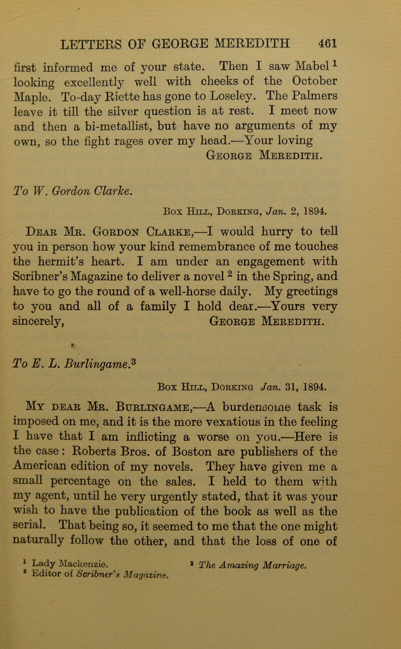 first informed me of your state. Then I saw Mabel ^ looking excellently well with cheeks of the October Maple. To-day Riette has gone to Loseley. The Palmers leave it till the silver question is at rest. I meet now and then a bi-metallist, but have no arguments of my own, so the fight rages over my head.—Your loving George Meredith. To W. Gordon Clarke. Box Hill, Dorking, Jan. 2, 1894. Dear Mr. Gordon Clarke,—would hurry to tell you in person how your kind remembrance of me touches the hermit’s heart. I am under an engagement with Scribner’s Magazine to deliver a novel ^ in the Spring, and have to go the round of a well-horse daily. My greetings to you and aU of a family I hold dear.—^Yours very sincerely, George Meredith. To E. L. Burlingame.^ Box Hill, Dorking Jan. 31, 1894. My dear Mr. Burlingame,—A burdensome task is imposed on me, and it is the more vexatious in the feeling I have that I am inflicting a worse on you.—Here is the case: Roberts Bros, of Boston are publishers of the American edition of my novels. They have given me a small percentage on the sales. I held to them with my agent, until he very urgently stated, that it was your wish to have the publication of the book as well as the serial. That being so, it seemed to me that the one might naturally foUow the other, and that the loss of one of ^ Lady Mackenzie. * Editor of Scribner'a Magazine. * The Amazing Marriage.