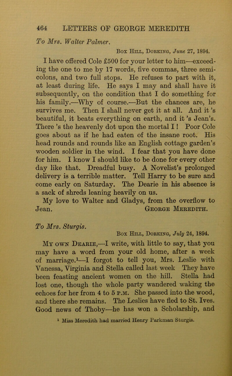 To Mrs. Walter Palmer. Box Hill, Dorking, June 27, 1894. I have offered Cole £500 for your letter to him—exceed- ing the one to me by 17 words, five commas, three semi- colons, and two full stops. He refuses to part with it, at least during fife. He says I may and shall have it subsequently, on the condition that I do something for his family.—^Why of course.—But the chances are, he survives me. Then I shall never get it at all. And it’s beautiful, it beats everything on earth, and it’s Jean’s. There’s the heavenly dot upon the mortal 11 Poor Cole goes about as if he had eaten of the insane root. His head rounds and rounds hke an English cottage garden’s wooden soldier in the wind. I fear that you have done for him. I know I should like to be done for every other day like that. Dreadful busy. A Novehst’s prolonged delivery is a terrible matter. Tell Harry to be sure and come early on Saturday. The Dearie in his absence is a sack of shreds leaning heavily on us. My love to Walter and Gladys, from the overfiow to Jean. George Meredith. To Mrs. Sturgis. Box Hnx, Dorking, July 24, 1894. My own Dearie,—write, with little to say, that you may have a word from your old home, after a week of marriage.^—I forgot to tell you, Mrs. Leslie with Vanessa, Virginia and Stella called last week They have been feasting ancient women on the hill. Stella had lost one, though the whole party wandered waking the echoes for her from 4 to 6 p.m. She passed into the wood, and there she remains. The Lesfies have fled to St. Ives. Good news of Thoby—he has won a Scholarship, and ^ Miss Meredith had married Henry Paxkman Sturgis.
