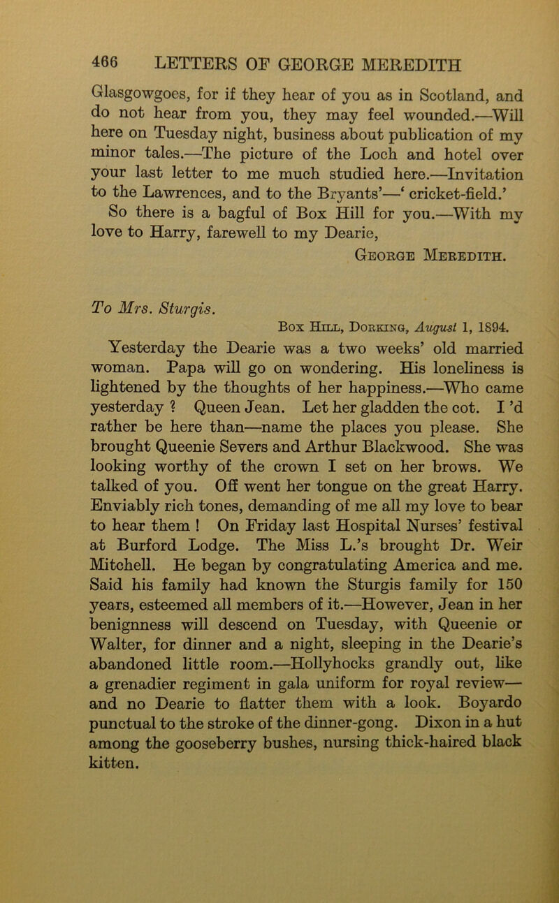 Glasgowgoes, for if they hear of you as in Scotland, and do not hear from you, they may feel wounded.—^Will here on Tuesday night, business about publication of my minor tales.—The picture of the Loch and hotel over your last letter to me much studied here.—Invitation to the Lawrences, and to the Bryants’—‘ cricket-field.’ So there is a bagful of Box Hill for you.—With my love to Harry, farewell to my Dearie, George Meredith. To Mrs. Sturgis. Box Hill, Dorking, August 1, 1894. Yesterday the Dearie was a two weeks’ old married woman. Papa will go on wondering. His loneliness is lightened by the thoughts of her happiness.—^Who came yesterday ? Queen Jean. Let her gladden the cot. I’d rather be here than—name the places you please. She brought Queenie Severs and Arthur Blackwood. She was looking worthy of the crown I set on her brows. We talked of you. Ofi went her tongue on the great Harry. Enviably rich tones, demanding of me all my love to bear to hear them ! On Friday last Hospital Nurses’ festival at Burford Lodge. The Miss L.’s brought Dr. Weir Mitchell. He began by congratulating America and me. Said his family had known the Sturgis family for 150 years, esteemed all members of it.—However, Jean in her benignness will descend on Tuesday, with Queenie or Walter, for dinner and a night, sleeping in the Dearie’s abandoned little room.—Hollyhocks grandly out, hke a grenadier regiment in gala uniform for royal review— and no Dearie to flatter them with a look. Boyardo punctual to the stroke of the dinner-gong. Dixon in a hut among the gooseberry bushes, nursing thick-haired black kitten.