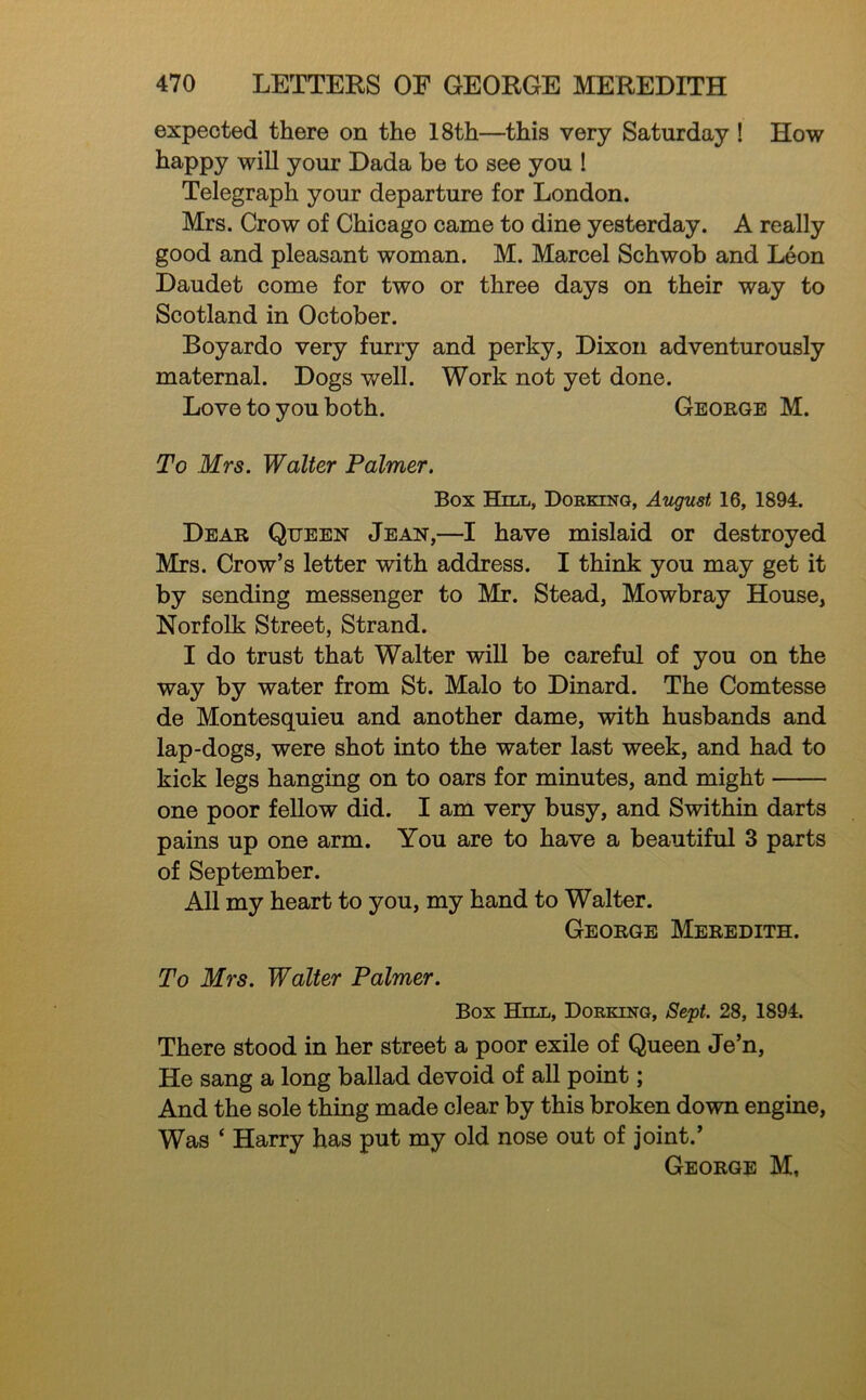 expected there on the 18th—this very Saturday ! How happy will your Dada he to see you ! Telegraph your departure for London. Mrs. Crow of Chicago came to dine yesterday. A really good and pleasant woman. M. Marcel Schwob and Leon Daudet come for two or three days on their way to Scotland in October. Boyardo very furry and perky, Dixon adventurously maternal. Dogs well. Work not yet done. Love to you both. George M. To Mrs. Walter Palmer. Box Hill, DoRXiNa, August 16, 1894. Dear Queen Jean,—I have mislaid or destroyed Mrs. Crow’s letter with address. I think you may get it by sending messenger to Mr. Stead, Mowbray House, Norfolk Street, Strand. I do trust that Walter wiU be careful of you on the way by water from St. Malo to Dinard. The Comtesse de Montesquieu and another dame, with husbands and lap-dogs, were shot into the water last week, and had to kick legs hanging on to oars for minutes, and might one poor fellow did. I am very busy, and Swithin darts pains up one arm. You are to have a beautiful 3 parts of September. All my heart to you, my hand to Walter. George Meredith. To Mrs. Walter Palmer. Box Hill, Dorking, Se'pt. 28, 1894. There stood in her street a poor exile of Queen Je’n, He sang a long ballad devoid of all point; And the sole thing made clear by this broken down engine, Was ‘ Harry has put my old nose out of joint.’ George M,