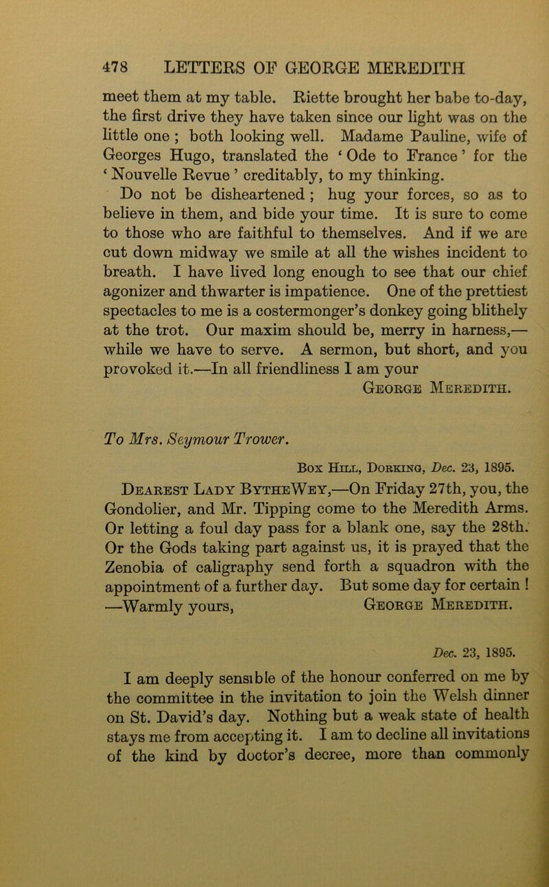 meet them at my table. Riette brought her babe to-day, the first drive they have taken since our light was on the little one ; both looking well. Madame Pauline, wife of Georges Hugo, translated the ‘ Ode to France ’ for the ‘ Nouvelle Revue ’ creditably, to my thinking. Do not be disheartened ; hug your forces, so as to believe in them, and bide your time. It is sure to come to those who are faithful to themselves. And if we are cut down midway we smile at all the wishes incident to breath. I have lived long enough to see that our chief agonizer and thwarter is impatience. One of the prettiest spectacles to me is a costermonger’s donkey going bhthely at the trot. Our maxim should be, merry in harness,— while we have to serve. A sermon, but short, and you provoked it.—In all friendliness I am your George Meredith. To Mrs. Seymour Trower. Box Hill, Dorking, Dec. 23, 1895. Dearest Lady BytheWey,—On Friday 27th, you, the Gondolier, and Mr. Tipping come to the Meredith Arms. Or letting a foul day pass for a blank one, say the 28th. Or the Gods taking part against us, it is prayed that the Zenobia of caligraphy send forth a squadron with the appointment of a further day. But some day for certain ! —Warmly yours, George Meredith. Dec. 23, 1895. I am deeply sensible of the honour conferred on me by the committee in the invitation to join the Welsh dinner on St. David’s day. Nothing but a weak state of health stays me from accepting it. I am to decline all invitations ^ of the kind by doctor’s decree, more than commonly ]