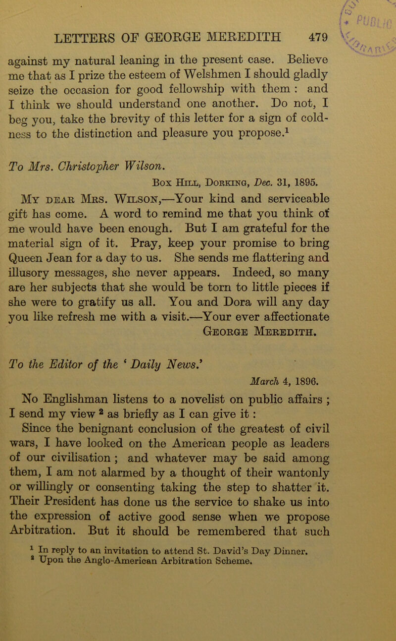 against my natui'al leaning in the present case. Believe me that as I prize the esteem of Welshmen I should gladly seize the occasion for good fellowship with them : and I think we should understand one another. Do not, I beg you, take the brevity of this letter for a sign of cold- ness to the distinction and pleasure you propose.^ To Mrs. Christopher Wilson. Box Hill, Dorking, Dec. 31, 1895. My dear Mrs. Wilson,—Your kind and serviceable gift has come. A word to remind me that you think of me would have been enough. But I am grateful for the material sign of it. Pray, keep your promise to bring Queen Jean for a day to us. She sends me flattering and iUusory messages, she never appears. Indeed, so many are her subjects that she would be torn to little pieces if she were to gratify us all. You and Dora will any day you like refresh me with a visit.—^Your ever affectionate George Meredith. To the Editor of the ‘ Daily News.* March 4, 1896. No Englishman listens to a novelist on public affairs ; I send my view ^ as briefly as I can give it: Since the benignant conclusion of the greatest of civil wars, I have looked on the American people as leaders of our civilisation ; and whatever may be said among them, I am not alarmed by a thought of their wantonly or wiUingly or consenting taking the step to shatter it. Their President has done us the service to shake us into the expression of active good sense when we propose Arbitration. But it should be remembered that such ^ In reply to an invitation to attend St. David’s Day Dinner. * Upon the Anglo-American Arbitration Scheme.