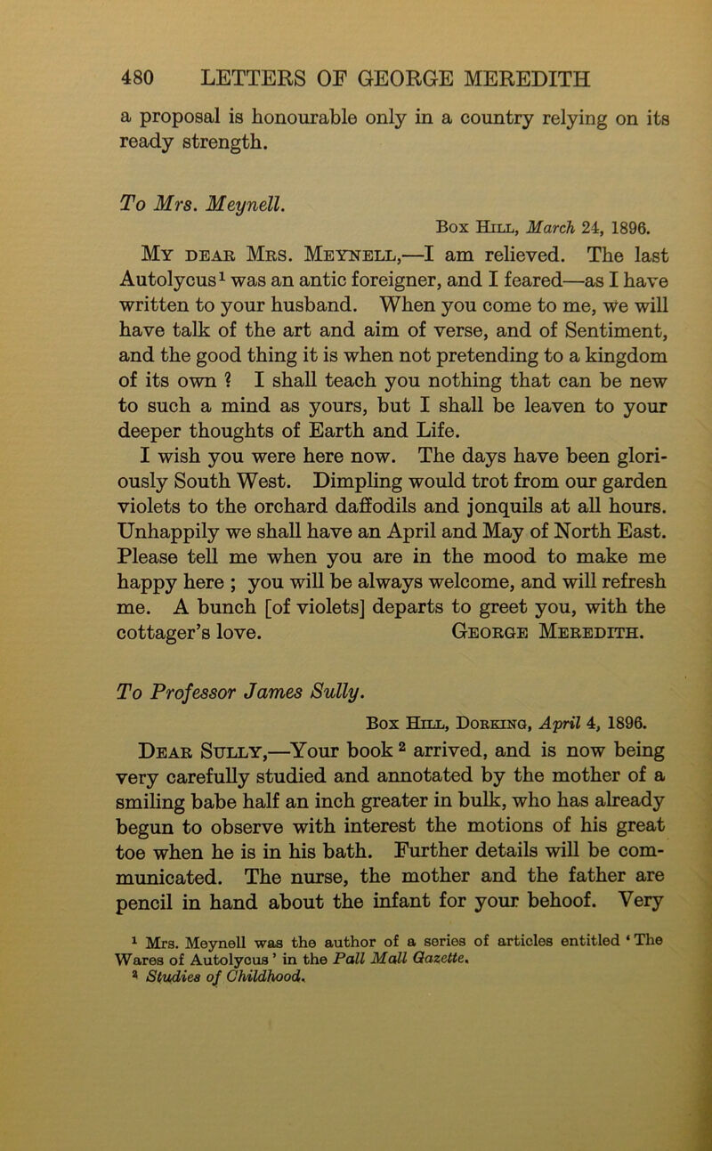 a proposal is honourable only in a country relying on its ready strength. To Mrs. Meynell. Box Hill, March 24, 1896. My dear Mrs. Meynell,—I am relieved. The last Autolycus^ was an antic foreigner, and I feared—as I have written to your husband. When you come to me. We will have talk of the art and aim of verse, and of Sentiment, and the good thing it is when not pretending to a kingdom of its own ? I shall teach you nothing that can be new to such a mind as yours, but I shall be leaven to your deeper thoughts of Earth and Life. I wish you were here now. The days have been glori- ously South West. Dimpling would trot from our garden violets to the orchard daffodils and jonquils at all hours. Unhappily we shall have an April and May of North East. Please teU me when you are in the mood to make me happy here ; you will be always welcome, and wiU refresh me. A bunch [of violets] departs to greet you, with the cottager’s love. George Meredith. To Professor James Sully. Box Hill, Dokkinq, April 4, 1896. Dear Stilly,—^Your book ^ arrived, and is now being very carefully studied and annotated by the mother of a smihng babe half an inch greater in bulk, who has already begun to observe with interest the motions of his great toe when he is in his bath. Further details wiU be com- municated. The nurse, the mother and the father are pencil in hand about the infant for your behoof. Very Mrs. Meynell was the author of a series of articles entitled ‘ The Wares of Autolycus ’ in the Pall Mall Gazette. ^ Studies 0^ Childhood.