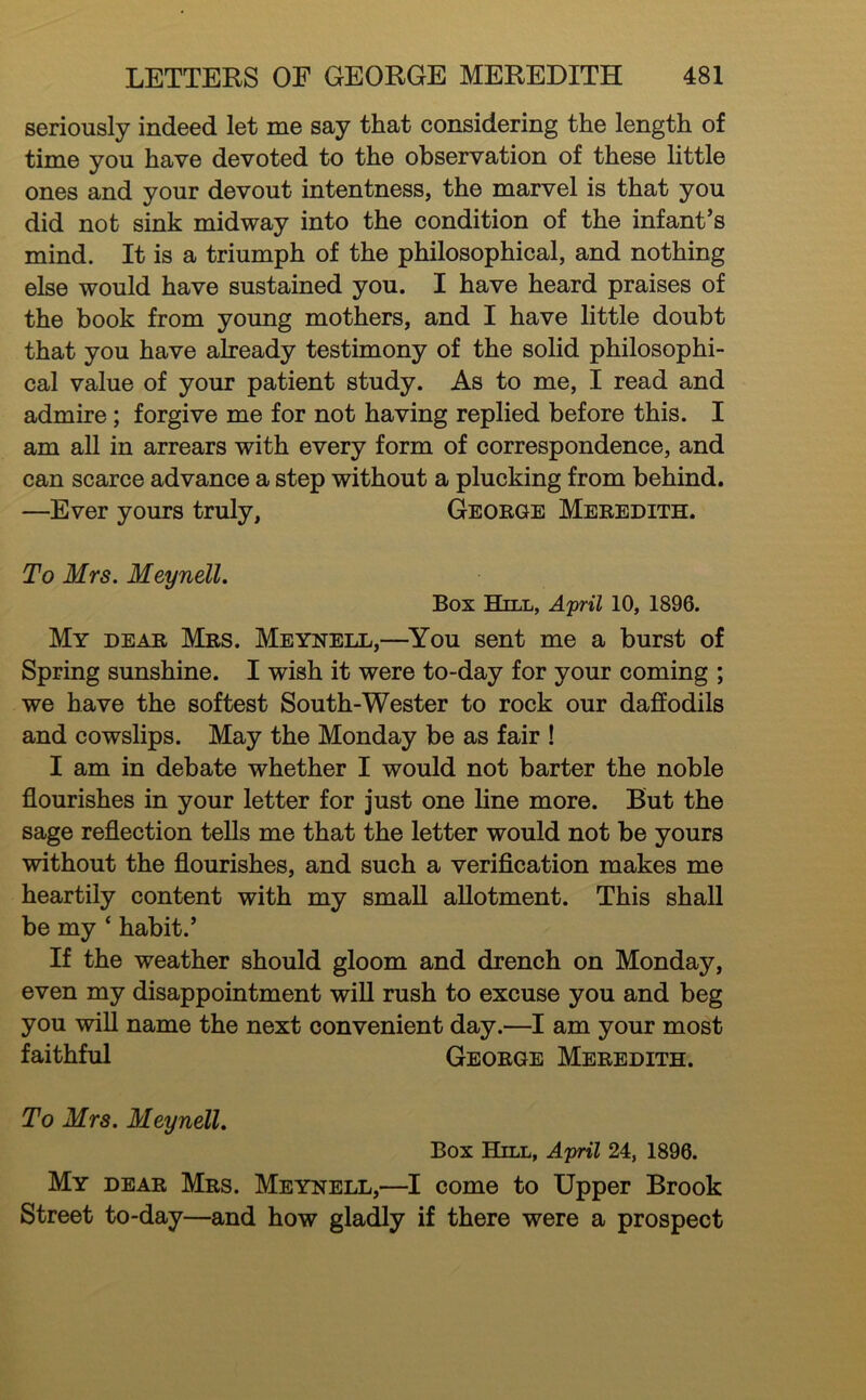 seriously indeed let me say that considering the length of time you have devoted to the observation of these little ones and your devout intentness, the marvel is that you did not sink midway into the condition of the infant’s mind. It is a triumph of the philosophical, and nothing else would have sustained you. I have heard praises of the book from young mothers, and I have little doubt that you have already testimony of the solid philosophi- cal value of your patient study. As to me, I read and admire; forgive me for not having replied before this. I am all in arrears with every form of correspondence, and can scarce advance a step without a plucking from behind. —Ever yours truly, Geobge Mebedith. To Mrs. Meynell. Box Hill, April 10, 1896. My deab Mbs. Meynell,—^You sent me a burst of Spring sunshine. I wish it were to-day for your coming ; we have the softest South-Wester to rock our daffodils and cowslips. May the Monday be as fair ! I am in debate whether I would not barter the noble flourishes in your letter for just one line more. But the sage reflection teUs me that the letter would not be yours without the flourishes, and such a verification makes me heartily content with my small allotment. This shall be my ‘ habit.’ If the weather should gloom and drench on Monday, even my disappointment wiU rush to excuse you and beg you wiU name the next convenient day.—I am your most faithful Geobge Mebedith. To Mrs. Meynell. Box Hill, April 24, 1896. My deab Mbs. Meynell,—I come to Upper Brook Street to-day—and how gladly if there were a prospect