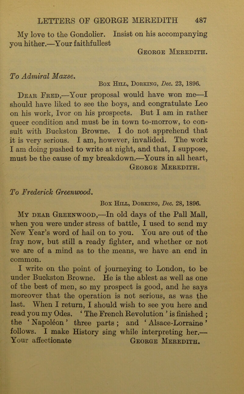 My love to the Gondolier, you hither.—Your faithfuUest Insist on his accompanying George Meredith. To Admiral Maxse, Box Hill, Dorking, Dec. 23, 1896. Dear Fred,—Your proposal would have won me—I should have liked to see the boys, and congratulate Leo on his work, Ivor on his prospects. But I am in rather queer condition and must be in town to-morrow, to con- sult with Buckston Browne. I do not apprehend that it is very serious. I am, however, invalided. The work I am doing pushed to write at night, and that, I suppose, must be the cause of my breakdown.—^Yours in all heart, George Meredith. To Frederick Greenwood. Box BlILL, Dorking, Dec. 28, 1896. My dear Greenwood,—In old days of the Pall MaU, when you were under stress of battle, I used to send my New Year’s word of hail on to you. You are out of the fray now, but stiU a ready fighter, and whether or not we are of a mind as to the means, we have an end in common. I write on the point of journeying to London, to be under Buckston Browne. He is the ablest as well as one of the best of men, so my prospect is good, and he says moreover that the operation is not serious, as was the last. When I return, I should wish to see you here and read you my Odes. ‘ The French Revolution ’ is finished ; the ‘ Napoleon ’ three parts ; and ‘ Alsace-Lorraine ’ follows. I make History sing while interpreting her.— Your affectionate George Meredith.