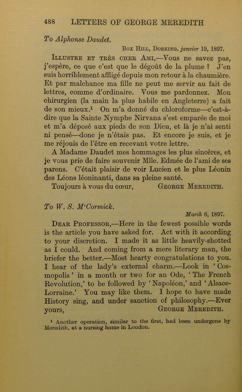 To Alphonse Daudet. Box Hill, Doekino. janvier 19, 1897. Illustre et TRts CHER Ami,—Vous ne savez pas, j’espere, ce que c’est que le degout de la plume ? J’en suis horriblement afflig6 depuis mon re tour a la chaumiere. Et par malchance ma fille ne peut me servir au fait de lettres, comme d’ordinaire. Vous me pardonnez. Mon chirurgien (la main la plus habile en Angleterre) a fait de son mieux.^ On m’a donne du chloroforme—c’est-a- dire que la Sainte Nymphe Nirvana s’est emparee de moi et m’a depose aux pieds de son Dieu, et la je n’ai senti ni pense—done je n’etais pas. Et encore je suis, et je me rejouis de I’etre en recevant votre lettre. A Madame Daudet mes hommages les plus sinceres, et je vous prie de faire souvenir MUe. Edmee de I’ami de ses parens. C’etait plaisir de voir Lucien et le plus Leonin des Leons leoninanti, dans sa pleine sant6. Toujours a vous du coeur, George Meredith. To W. S. McCormick. March 6, 1897. Dear Professor,—Here in the fewest possible words is the article you have asked for. Act with it according to your discretion. I made it as httle heavily-shotted as I could. And coming from a mere literary man, the briefer the better.—^Most hearty congratulations to you. I hear of the lady’s external charm.—Look in ‘ Cos- mopolis ’ in a month or two for an Ode, ‘ The French Revolution,’ to be followed by ‘ Napoleon,’ and ‘ Alsace- Lorraine.’ You may like them. I hope to have made History sing, and under sanction of philosophy.—Ever yours, George Meredith. 1 Another operation, similar to the first, had been undergone by Meredith, at a nursing home in London.