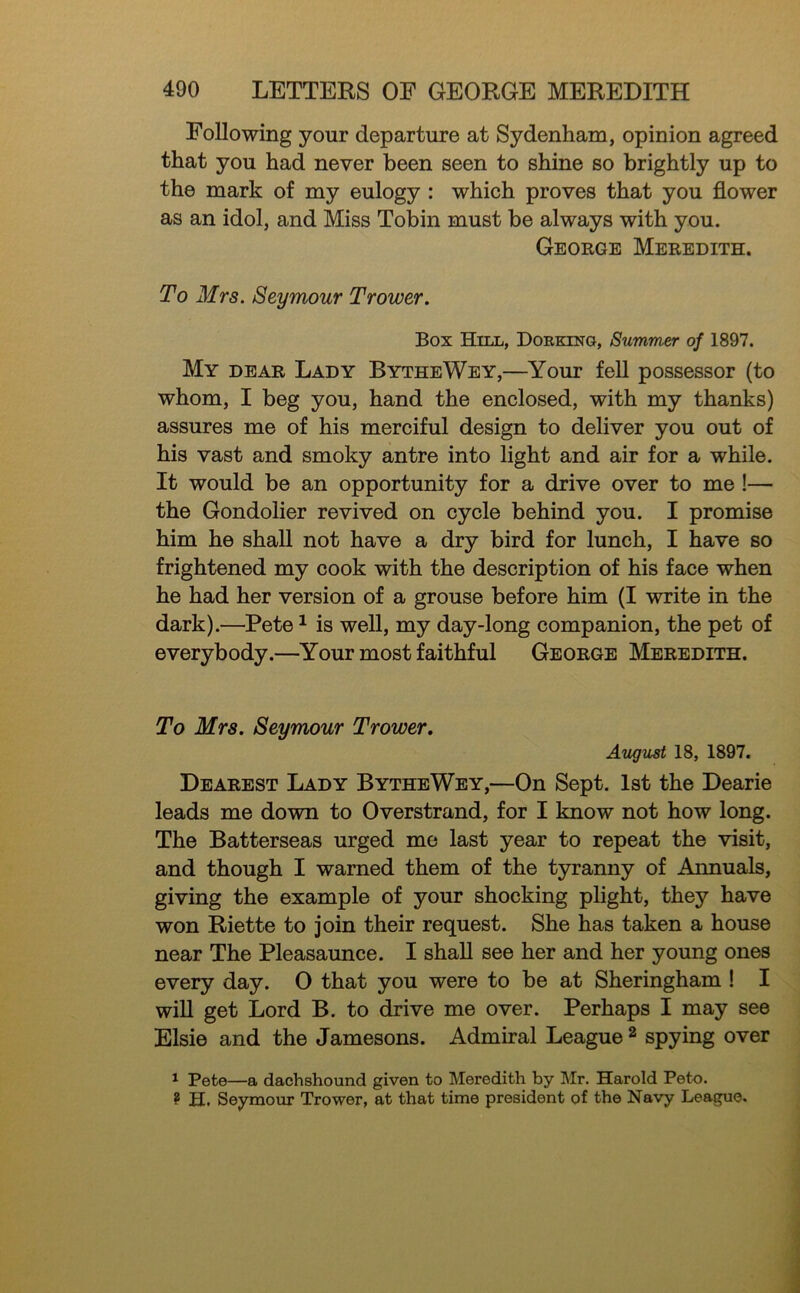 Following your departure at Sydenham, opinion agreed that you had never been seen to shine so brightly up to the mark of my eulogy : which proves that you flower as an idol, and Miss Tobin must be always with you. George Meredith. To Mrs. Seymour Trower. Box Hill, Dorking, Summer of 1897. My dear Lady BytheWey,—Your fell possessor (to whom, I beg you, hand the enclosed, with my thanks) assures me of his merciful design to deliver you out of his vast and smoky antre into light and air for a while. It would be an opportunity for a drive over to me !— the Gondolier revived on cycle behind you. I promise him he shall not have a dry bird for lunch, I have so frightened my cook with the description of his face when he had her version of a grouse before him (I write in the dark).—Pete ^ is well, my day-long companion, the pet of everybody.—Your most faithful George Meredith. To Mrs. Seymour Trower. AugUrSt 18, 1897. Dearest Lady BytheWey,—On Sept. 1st the Dearie leads me down to Overstrand, for I know not how long. The Batterseas urged mo last year to repeat the visit, and though I warned them of the tyranny of Annuals, giving the example of your shocking plight, they have won Riette to join their request. She has taken a house near The Pleasaunce. I shall see her and her young ones every day. 0 that you were to be at Sheringham ! I will get Lord B. to drive me over. Perhaps I may see Elsie and the Jamesons. Admiral League ^ spying over ^ Pete—a dachshound given to Meredith by Mr. Harold Peto. ? H. Seymour Trower, at that time president of the Navy League.